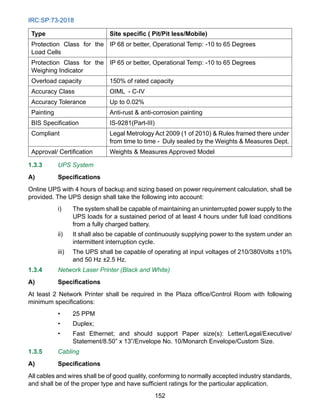 IRC:SP:73-2018
152
Type Site specific ( Pit/Pit less/Mobile)
Protection Class for the
Load Cells
IP 68 or better, Operational Temp: -10 to 65 Degrees
Protection Class for the
Weighing Indicator
IP 65 or better, Operational Temp: -10 to 65 Degrees
Overload capacity 150% of rated capacity
Accuracy Class OIML - C-IV
Accuracy Tolerance Up to 0.02%
Painting Anti-rust  anti-corrosion painting
BIS Specification   IS-9281(Part-III)
Compliant Legal Metrology Act 2009 (1 of 2010)  Rules framed there under
from time to time - Duly sealed by the Weights  Measures Dept.
Approval/ Certification Weights  Measures Approved Model
1.3.3 UPS System
A) Specifications
Online UPS with 4 hours of backup and sizing based on power requirement calculation, shall be
provided. The UPS design shall take the following into account:
i) The system shall be capable of maintaining an uninterrupted power supply to the
UPS loads for a sustained period of at least 4 hours under full load conditions
from a fully charged battery.
ii) It shall also be capable of continuously supplying power to the system under an
intermittent interruption cycle.
iii) The UPS shall be capable of operating at input voltages of 210/380Volts ±10%
and 50 Hz ±2.5 Hz.
1.3.4 Network Laser Printer (Black and White)
A) Specifications
At least 2 Network Printer shall be required in the Plaza office/Control Room with following
minimum specifications:
• 25 PPM
• Duplex;
• Fast Ethernet; and should support Paper size(s): Letter/Legal/Executive/
Statement/8.50” x 13”/Envelope No. 10/Monarch Envelope/Custom Size.
1.3.5 Cabling
A) Specifications
All cables and wires shall be of good quality, conforming to normally accepted industry standards,
and shall be of the proper type and have sufficient ratings for the particular application.
 