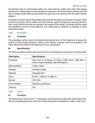 IRC:SP:73-2018
153
All exposed ends of unconnected cables and wires shall be coated with water tight sealing
compound or sealing tape to avoid damage to conductors. All communication cables used shall
have a clearly marked label securely fixed near each end in accordance with the cable network
diagram.
All cables and wires shall be adequately protected from the edges of equipment housing or other
surrounding objects. All the cables and wires shall be neatly arranged and securely placed in
such a way that all terminals are relieved of the weight of the cables. Terminals shall be coded
and identified as per the wiring diagrams. Live metal shall be recessed or protected to avoid
accidental contact.
1.3.6 Workstation
A) Functions
The workstation will be used by the System Administrator and / or Toll Supervisor to access the
system for Admin/Audit purpose. At least 4 work stations / laptops should be provided in the
Plaza office/Control Room with following minimum specification.
B) Specifications
The TMS workstation shall comply with the minimum specifications prescribed in the below table.
Description Specifications
Processor Intel Core i5, Processor 2.4 GHz; 8 MB Cache, 1600 MHz, 4
Cores, Hyper threading, Intel HD Graphics
Memory(RAM) 4 GB or better
Storage 300 GB or better
Network Integrated NIC
Ports RJ-45, 1 USB 3.0, 3 USB 2.0
Monitor 18.5”LED
Input interface Keyboard and Mouse
Antivirus Yes
1.3.7 Server
A) Functions
The Plaza Server should have 1+1 redundancy and should be provided with Server Rack 24U,
with fan and adequate power points and cable management adjustable for caster / wall mount.
 