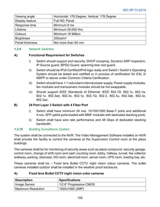 IRC:SP:73-2018
155
Viewing angle Horizontal: 178 Degree, Vertical: 178 Degree
Display feature Full HD; Panel
Response time Minimum 8 ms
Lifetime Minimum 50,000 Hrs.
Colours Minimum 16 Million
Brightness 350cd/m2
Panel thickness Not more than 65 mm
1.3.9 Network Switches
A) Functional Requirement for Switches
i) Switch should support port security, DHCP snooping, Dynamic ARP inspection,
IP Source guard, BPDU Guard, spanning tree root guard.
ii) Switch should be IPv6 Certified/IPv6 logo ready and Switch / Switch’s Operating
System should be tested and certified or in process of certification for EAL 2/
NDPP or above under Common Criteria Certification.
iii) Switch should have 1:1 redundant internal power supply. Power supply modules,
fan modules and transceivers modules should be hot swappable.
iv) Should support IEEE Standards of Ethernet: IEEE 802.1D, 802.1s, 802.1w,
802.1x, 802.3ad, 802.3x, 802.1p, 802.1Q, 802.3, 802.3u, 802.3ab, 802.3z,
802.3az.
B) 24 Port Layer 3 Switch with 4 Fiber Port
i) Switch shall have minimum 24 nos. 10/100/1000 Base-T ports and additional
4 nos. SFP uplink ports loaded with MMF modules with dedicated stacking ports.
ii) Switch shall have wire rate performance and 48 Gbps of dedicated stacking
bandwidth.
1.3.10 Building Surveillance System
The system shall be connected to the NVR. The Video Management Software installed on NVR
shall provide the facility to control the cameras at the Supervision Control room at the plaza
buildings.
The cameras shall be for monitoring of security areas such as plaza compound, security garage,
control room, change of shift room and cash counting room, lobby, hallway, tunnel, fee collector
walkway, parking, staircase, DG room, electrical room, server room, UPS room, loading bay, etc.
These cameras shall be – Fixed lens Bullet CCTV night vision colour cameras. The bullet
cameras installed outdoor shall be installed in the weather proof enclosure.
A) Fixed lens Bullet CCTV night vision color cameras
Description Specifications
Image Sensor 1/2.8” Progressive CMOS
Maximum Resolution 1920x1080 (2MP)
 