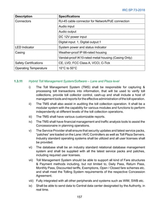 IRC:SP:73-2018
157
Description Specifications
Connectors RJ-45 cable connector for Network/PoE connection
Audio input
Audio output
DC 12V power input
Digital input: 1, Digital output:1
LED Indicator System power and status indicator
Casing Weather-proof IP 66-rated housing
Vandal-proof IK10-rated metal housing (Casing Only)
Safety Certifications CE, LVD, FCC Class A, VCCI, C-Tick
Operating Temperature 10°C to 50°C
1.3.11 Hybrid Toll Management System/Software – Lane and Plaza level
i) The Toll Management System (TMS) shall be responsible for capturing 
processing toll transactions into information, that will be used to verify toll
collections, provide toll collector control, cash-up and shall include a host of
management tools and reports for the effective administration of the toll operation.
ii) The TMS shall also assist in auditing the toll collection operation. It shall be a
modular system with the capability for various modules and functions to perform
independently at different levels of the toll collection operations.
iii) The TMS shall have various customizable reports.
iv) The TMS shall have financial management and traffic analysis tools to assist the
Concessionaire in planning operations.
v) The Service Provider shall ensure that security updates and latest service packs,
“patches” are loaded on the Lane / AVC Controllers as well as Toll Plaza Servers.
Industry standard operating systems shall be utilized and all user licenses shall
be provided.
vi) The database shall be an industry standard relational database management
system and shall be supplied with all the latest service packs and patches,
including required user licenses.
vii) Toll Management System should be able to support all kind of Fare structures
 Payment methods including, but not limited to, Daily Pass, Return Pass,
Monthly Pass, Discounted tariffs, Exemptions, Open / Closed fare schemes etc.
and shall meet the Tolling System requirements of the respective Concession
Agreement.
viii) Fully integrated with all other peripherals and systems such as WIM, SWB etc.
ix) Shall be able to send data to Central data center designated by the Authority, in
real time.
 