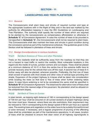 IRC:SP:73-2018
159
SECTION - 11
LANDSCAPING AND TREE PLANTATION
11.1 General
The Concessionaire shall plant trees and shrubs of required number and type at
the appropriate locations with in the Right of Way and in the land ear marked by the
authority for afforestation keeping in view the IRC Guidelines on Landscaping and
Tree Plantation. The authority shall specify the number of trees which are required
to be planted by the concessionaire as compensatory afforestation or otherwise in
Schedule ‘C’ of Concession Agreement. In case the number of trees to be provided is
not specified in Schedule ‘C’, the Concessionaire shall not be required to plant trees.
The Concessionaire shall also maintain the trees and shrubs in good condition during
the concession period as part of the maintenance schedule. The guidelines given in this
Section shall be followed in plantation of trees and shrubs.
11.2	Design Considerations in various locations
11.2.1 Set-Back Distance of Trees and other Plantation
Trees on the roadside shall be sufficiently away from the roadway so that they are
not a hazard to road traffic or restrict the visibility. Most vulnerable locations in this
regard are the inside of curves, junction corners and cut slopes. Trees shall be placed
at a minimum distance of 10-11 m from the centre line of the extreme traffic lane to
provide recovery area for the vehicle that runs off the road. A second row of trees 6 m
further away will also be planted, wherever possible. Preferably, the first row of trees
shall consist of species with thick shade and other rows of vertical type providing thin
shade. Expansion of the project highway to 4-lanes shall be taken into consideration
while locating the trees so that land is free of trees when further widening takes
place. In case future widening is not to be considered the same shall be specified in
Schedule ‘D’ of Concession Agreement. The distances for alternative rows of trees shall
be reckoned from the nearest edge of the pavement. No plantation shall be allowed on
the embankment slopes.
11.2.2 Set-Back of Trees on Curves
In plain terrain, as topping sight distance of 180 m corresponding to the design speed
of 100 km per hour shall be ensured on all curved sections of project highways along
the inner most lane. However, where there are site restrictions, their requirement may
be reduced to 130 m corresponding to the design speed of 80 km per hour as a special
case. The existing trees and vegetation on the sides have to be suitably thinned/trimmed
or even removed, if necessary, and a regular programme of pruning of the offending
trees shall be undertaken as part of the maintenance operations. In all cases, location
of trees shall be checked to ensure that clear vision of all highway signs/signals is
 