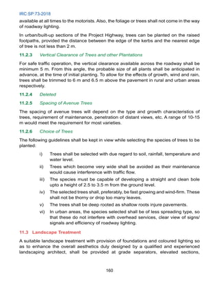IRC:SP:73-2018
160
available at all times to the motorists. Also, the foliage or trees shall not come in the way
of roadway lighting.
In urban/built-up sections of the Project Highway, trees can be planted on the raised
footpaths, provided the distance between the edge of the kerbs and the nearest edge
of tree is not less than 2 m.
11.2.3 Vertical Clearance of Trees and other Plantations
For safe traffic operation, the vertical clearance available across the roadway shall be
minimum 5 m. From this angle, the probable size of all plants shall be anticipated in
advance, at the time of initial planting. To allow for the effects of growth, wind and rain,
trees shall be trimmed to 6 m and 6.5 m above the pavement in rural and urban areas
respectively.
11.2.4 Deleted
11.2.5 Spacing of Avenue Trees
The spacing of avenue trees will depend on the type and growth characteristics of
trees, requirement of maintenance, penetration of distant views, etc. A range of 10-15
m would meet the requirement for most varieties.
11.2.6 Choice of Trees
The following guidelines shall be kept in view while selecting the species of trees to be
planted:
i) Trees shall be selected with due regard to soil, rainfall, temperature and
water level.
ii) Trees which become very wide shall be avoided as their maintenance
would cause interference with traffic flow.
iii) The species must be capable of developing a straight and clean bole
upto a height of 2.5 to 3.5 m from the ground level.
iv) The selected trees shall, preferably, be fast growing and wind-firm. These
shall not be thorny or drop too many leaves.
v) The trees shall be deep rooted as shallow roots injure pavements.
vi) In urban areas, the species selected shall be of less spreading type, so
that these do not interfere with overhead services, clear view of signs/
signals and efficiency of roadway lighting.
11.3 Landscape Treatment
A suitable landscape treatment with provision of foundations and coloured lighting so
as to enhance the overall aesthetics duly designed by a qualified and experienced
landscaping architect, shall be provided at grade separators, elevated sections,
 