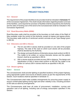 IRC:SP:73-2018
162
SECTION - 12
PROJECT FACILITIES
12.1 General
The requirement of the project facilities to be provided shall be indicated in Schedule ‘C’
of the Concession Agreement. This shall include information regarding location and size
of the facilities. Land required for provision of facilities shall be acquired by the Authority
and the date of handing over of the land to the Concessionaire shall be indicated in the
Concession Agreement.
12.2 Road Boundary Walls (RBW)
Road Boundary walls shall be provided at the boundary on both sides of the Right of
Way available under the control of the Authority, except at ingress and egress points.
The boundary walls shall be of reinforced cement concrete as per Type Design given
in IRC:25.
12.3 Kilometre and 200 m Stones
a) The km and 200 m stones shall be provided on one side of the project
highway. The side of the road on which such stones will be provided,
shall be decided by the Authority.
b) The design and specifications of kilometre stones shall conform to IRC:8.
The matter to be written on various kilometre stones and the pattern
thereof, shall be as specified in IRC:8.
c) 200 m stones shall be provided at every 200 m distance. The design and
specification of 200 m stone shall conform to IRC:26.The matter to be
written on various 200 m stones shall be as specified in IRC:26.
12.4 Street Lighting
12.4.1 General
The concessionaire shall provide lighting at specified locations of the project highway,
using appropriate system and source of electric power as per the requirements of this
Section. Such locations shall be specified in Schedule ‘C’.
The Concessionaire shall make suitable arrangements for procuring power supply to
ensure uninterrupted lighting during night and when visibility is low, including provision
of DG sets as stand by arrangements.
The Concessionaire shall bear all costs of procurement, installation, running and
operation cost of all lighting, including cost of energy consumption specified in this
Section.
 