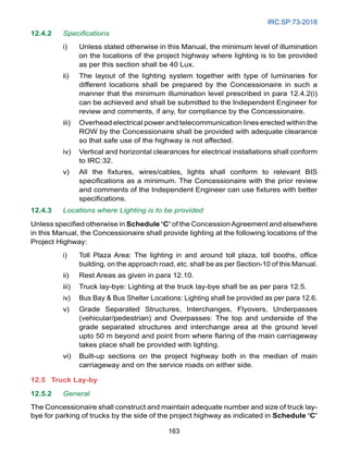 IRC:SP:73-2018
163
12.4.2 Specifications
i) Unless stated otherwise in this Manual, the minimum level of illumination
on the locations of the project highway where lighting is to be provided
as per this section shall be 40 Lux.
ii) The layout of the lighting system together with type of luminaries for
different locations shall be prepared by the Concessionaire in such a
manner that the minimum illumination level prescribed in para 12.4.2(i)
can be achieved and shall be submitted to the Independent Engineer for
review and comments, if any, for compliance by the Concessionaire.
iii) Overhead electrical power and telecommunication lines erected within the
ROW by the Concessionaire shall be provided with adequate clearance
so that safe use of the highway is not affected.
iv) Vertical and horizontal clearances for electrical installations shall conform
to IRC:32.
v) All the fixtures, wires/cables, lights shall conform to relevant BIS
specifications as a minimum. The Concessionaire with the prior review
and comments of the Independent Engineer can use fixtures with better
specifications.
12.4.3 Locations where Lighting is to be provided
Unless specified otherwise in Schedule ‘C’ of the ConcessionAgreement and elsewhere
in this Manual, the Concessionaire shall provide lighting at the following locations of the
Project Highway:
i) Toll Plaza Area: The lighting in and around toll plaza, toll booths, office
building, on the approach road, etc. shall be as per Section-10 of this Manual.
ii) Rest Areas as given in para 12.10.
iii) Truck lay-bye: Lighting at the truck lay-bye shall be as per para 12.5.
iv) Bus Bay  Bus Shelter Locations: Lighting shall be provided as per para 12.6.
v) Grade Separated Structures, Interchanges, Flyovers, Underpasses
(vehicular/pedestrian) and Overpasses: The top and underside of the
grade separated structures and interchange area at the ground level
upto 50 m beyond and point from where flaring of the main carriageway
takes place shall be provided with lighting.
vi) Built-up sections on the project highway both in the median of main
carriageway and on the service roads on either side.
12.5 Truck Lay-by
12.5.2 General
The Concessionaire shall construct and maintain adequate number and size of truck lay-
bye for parking of trucks by the side of the project highway as indicated in Schedule ‘C’
 