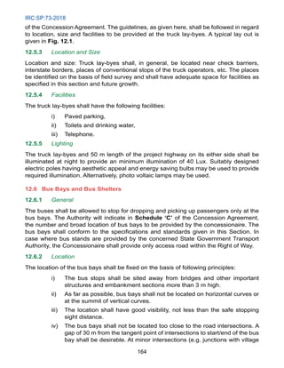 IRC:SP:73-2018
164
of the Concession Agreement. The guidelines, as given here, shall be followed in regard
to location, size and facilities to be provided at the truck lay-byes. A typical lay out is
given in Fig. 12.1.
12.5.3 Location and Size
Location and size: Truck lay-byes shall, in general, be located near check barriers,
interstate borders, places of conventional stops of the truck operators, etc. The places
be identified on the basis of field survey and shall have adequate space for facilities as
specified in this section and future growth.
12.5.4 Facilities
The truck lay-byes shall have the following facilities:
i) Paved parking,
ii) Toilets and drinking water,
iii) Telephone.
12.5.5 Lighting
The truck lay-byes and 50 m length of the project highway on its either side shall be
illuminated at night to provide an minimum illumination of 40 Lux. Suitably designed
electric poles having aesthetic appeal and energy saving bulbs may be used to provide
required illumination. Alternatively, photo voltaic lamps may be used.
12.6	Bus Bays and Bus Shelters
12.6.1 General
The buses shall be allowed to stop for dropping and picking up passengers only at the
bus bays. The Authority will indicate in Schedule ‘C’ of the Concession Agreement,
the number and broad location of bus bays to be provided by the concessionaire. The
bus bays shall conform to the specifications and standards given in this Section. In
case where bus stands are provided by the concerned State Government Transport
Authority, the Concessionaire shall provide only access road within the Right of Way.
12.6.2 Location
The location of the bus bays shall be fixed on the basis of following principles:
i) The bus stops shall be sited away from bridges and other important
structures and embankment sections more than 3 m high.
ii) As far as possible, bus bays shall not be located on horizontal curves or
at the summit of vertical curves.
iii) The location shall have good visibility, not less than the safe stopping
sight distance.
iv) The bus bays shall not be located too close to the road intersections. A
gap of 30 m from the tangent point of intersections to start/end of the bus
bay shall be desirable. At minor intersections (e.g. junctions with village
 