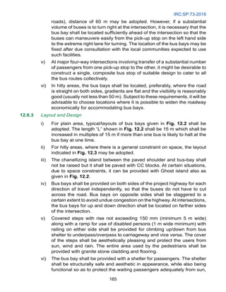 IRC:SP:73-2018
165
roads), distance of 60 m may be adopted. However, if a substantial
volume of buses is to turn right at the intersection, it is necessary that the
bus bay shall be located sufficiently ahead of the intersection so that the
buses can maneuvere easily from the pick-up stop on the left hand side
to the extreme right lane for turning. The location of the bus bays may be
fixed after due consultation with the local communities expected to use
such facilities.
v) At major four-way intersections involving transfer of a substantial number
of passengers from one pick-up stop to the other, it might be desirable to
construct a single, composite bus stop of suitable design to cater to all
the bus routes collectively.
vi) In hilly areas, the bus bays shall be located, preferably, where the road
is straight on both sides, gradients are flat and the visibility is reasonably
good (usually not less than 50 m). Subject to these requirements, it will be
advisable to choose locations where it is possible to widen the roadway
economically for accommodating bus bays.
12.6.3 Layout and Design
i) For plain area, typical/layouts of bus bays given in Fig. 12.2 shall be
adopted. The length “L” shown in Fig. 12.2 shall be 15 m which shall be
increased in multiples of 15 m if more than one bus is likely to halt at the
bus bay at one time.
ii) For hilly areas, where there is a general constraint on space, the layout
indicated in Fig. 12.3 may be adopted.
iii) The chanellizing island between the paved shoulder and bus-bay shall
not be raised but it shall be paved with CC blocks. At certain situations,
due to space constraints, it can be provided with Ghost island also as
given in Fig. 12.2.
iv) Bus bays shall be provided on both sides of the project highway for each
direction of travel independently, so that the buses do not have to cut
across the road. Bus bays on opposite sides shall be staggered to a
certain extent to avoid undue congestion on the highway. At intersections,
the bus bays for up and down direction shall be located on farther sides
of the intersection.
v) Covered steps with rise not exceeding 150 mm (minimum 5 m wide)
along with a ramp for use of disabled persons (1 m wide minimum) with
railing on either side shall be provided for climbing up/down from bus
shelter to underpass/overpass to carriageway and vice versa. The cover
of the steps shall be aesthetically pleasing and protect the users from
sun, wind and rain. The entire area used by the pedestrians shall be
provided with granite stone cladding and flooring.
vi) The bus bay shall be provided with a shelter for passengers. The shelter
shall be structurally safe and aesthetic in appearance, while also being
functional so as to protect the waiting passengers adequately from sun,
 