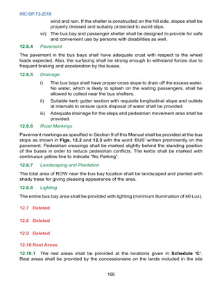 IRC:SP:73-2018
166
wind and rain. If the shelter is constructed on the hill side, slopes shall be
properly dressed and suitably protected to avoid slips.
vii) The bus bay and passenger shelter shall be designed to provide for safe
and convenient use by persons with disabilities as well.
12.6.4 Pavement
The pavement in the bus bays shall have adequate crust with respect to the wheel
loads expected. Also, the surfacing shall be strong enough to withstand forces due to
frequent braking and acceleration by the buses.
12.6.5 Drainage
i) The bus bays shall have proper cross slope to drain off the excess water.
No water, which is likely to splash on the waiting passengers, shall be
allowed to collect near the bus shelters.
ii) Suitable kerb gutter section with requisite longitudinal slope and outlets
at intervals to ensure quick disposal of water shall be provided.
iii) Adequate drainage for the steps and pedestrian movement area shall be
provided.
12.6.6 Road Markings
Pavement markings as specified in Section 9 of this Manual shall be provided at the bus
stops as shown in Figs. 12.2 and 12.3 with the word ‘BUS’ written prominently on the
pavement. Pedestrian crossings shall be marked slightly behind the standing position
of the buses in order to reduce pedestrian conflicts. The kerbs shall be marked with
continuous yellow line to indicate “No Parking”.
12.6.7 Landscaping and Plantation
The total area of ROW near the bus bay location shall be landscaped and planted with
shady trees for giving pleasing appearance of the area.
12.6.8 Lighting
The entire bus bay area shall be provided with lighting (minimum illumination of 40 Lux).
12.7	Deleted
12.8	Deleted
12.9	Deleted
12.10 Rest Areas
12.10.1 The rest areas shall be provided at the locations given in Schedule ‘C’.
Rest areas shall be provided by the concessionaire on the lands included in the site
 