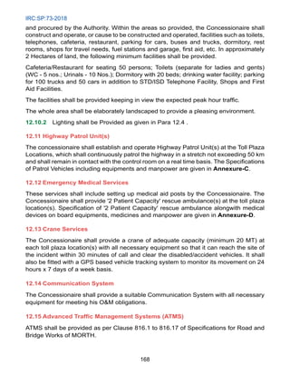 IRC:SP:73-2018
168
and procured by the Authority. Within the areas so provided, the Concessionaire shall
construct and operate, or cause to be constructed and operated, facilities such as toilets,
telephones, cafeteria, restaurant, parking for cars, buses and trucks, dormitory, rest
rooms, shops for travel needs, fuel stations and garage, first aid, etc. In approximately
2 Hectares of land, the following minimum facilities shall be provided.
Cafeteria/Restaurant for seating 50 persons; Toilets (separate for ladies and gents)
(WC - 5 nos.; Urinals - 10 Nos.); Dormitory with 20 beds; drinking water facility; parking
for 100 trucks and 50 cars in addition to STD/ISD Telephone Facility, Shops and First
Aid Facilities.
The facilities shall be provided keeping in view the expected peak hour traffic.
The whole area shall be elaborately landscaped to provide a pleasing environment.
12.10.2 Lighting shall be Provided as given in Para 12.4 .
12.11 Highway Patrol Unit(s)
The concessionaire shall establish and operate Highway Patrol Unit(s) at the Toll Plaza
Locations, which shall continuously patrol the highway in a stretch not exceeding 50 km
and shall remain in contact with the control room on a real time basis. The Specifications
of Patrol Vehicles including equipments and manpower are given in Annexure-C.
12.12 Emergency Medical Services
These services shall include setting up medical aid posts by the Concessionaire. The
Concessionaire shall provide '2 Patient Capacity' rescue ambulance(s) at the toll plaza
location(s). Specification of '2 Patient Capacity' rescue ambulance alongwith medical
devices on board equipments, medicines and manpower are given in Annexure-D.
12.13 Crane Services
The Concessionaire shall provide a crane of adequate capacity (minimum 20 MT) at
each toll plaza location(s) with all necessary equipment so that it can reach the site of
the incident within 30 minutes of call and clear the disabled/accident vehicles. It shall
also be fitted with a GPS based vehicle tracking system to monitor its movement on 24
hours x 7 days of a week basis.
12.14 Communication System
The Concessionaire shall provide a suitable Communication System with all necessary
equipment for meeting his OM obligations.
12.15 Advanced Traffic Management Systems (ATMS)
ATMS shall be provided as per Clause 816.1 to 816.17 of Specifications for Road and
Bridge Works of MORTH.
 