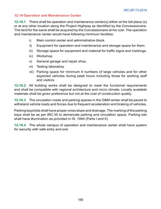 IRC:SP:73-2018
169
12.16 Operation and Maintenance Center
12.16.1 There shall be operation and maintenance center(s) either at the toll plaza (s)
or at any other location along the Project Highway as identified by the Concessionaire.
The land for the same shall be acquired by the Concessionaire at his cost. The operation
and maintenance center would have following minimum facilities:
i) Main control center and administrative block.
ii) Equipment for operation and maintenance and storage space for them.
iii) Storage space for equipment and material for traffic signs and markings.
iv) Workshop.
v) General garage and repair shop.
vi) Testing laboratory.
vii) Parking space for minimum 4 numbers of large vehicles and for other
expected vehicles during peak hours including those for working staff
and visitors.
12.16.2 All building works shall be designed to meet the functional requirements
and shall be compatible with regional architecture and micro climate. Locally available
materials shall be given preference but not at the cost of construction quality.
12.16.3 The circulation roads and parking spaces in the OM center shall be paved to
withstand vehicle loads and forces due to frequent acceleration and braking of vehicles.
Parking bays/lots shall have proper cross slope and drainage. The marking of the parking
bays shall be as per IRC:35 to demarcate parking and circulation space. Parking lots
shall have illumination as provided in IS: 1944 (Parts I and II).
12.16.4 The whole campus of operation and maintenance center shall have system
for security with safe entry and exit.
 