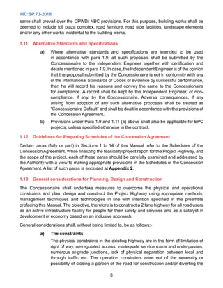 IRC:SP:73-2018
8
same shall prevail over the CPWD/ NBC provisions. For this purpose, building works shall be
deemed to include toll plaza complex, road furniture, road side facilities, landscape elements
and/or any other works incidental to the building works.
1.11 Alternative Standards and Specifications
a) Where alternative standards and specifications are intended to be used
in accordance with para 1.9, all such proposals shall be submitted by the
Concessionaire to the Independent Engineer together with certification and
details mentioned in para 1.9. In case, the Independent Engineer is of the opinion
that the proposal submitted by the Concessionaire is not in conformity with any
of the International Standards or Codes or evidence by successful performance,
then he will record his reasons and convey the same to the Concessionaire
for compliance. A record shall be kept by the Independent Engineer, of non-
compliance, if any, by the Concessionaire. Adverse consequences, if any
arising from adoption of any such alternative proposals shall be treated as
“Concessionaire Default” and shall be dealt in accordance with the provisions of
the Concession Agreement.
b) Provisions under Para 1.9 and 1.11 (a) above shall also be applicable for EPC
projects, unless specified otherwise in the contract.
1.12 Guidelines for Preparing Schedules of the Concession Agreement
Certain paras (fully or part) in Sections 1 to 14 of this Manual refer to the Schedules of the
Concession Agreement. While finalizing the feasibility/project report for the Project Highway, and
the scope of the project, each of these paras should be carefully examined and addressed by
the Authority with a view to making appropriate provisions in the Schedules of the Concession
Agreement. A list of such paras is enclosed at Appendix 2.
1.13 General considerations for Planning, Design and Construction
The Concessionaire shall undertake measures to overcome the physical and operational
constraints and plan, design and construct the Project Highway using appropriate methods,
management techniques and technologies in line with intention specified in the preamble
prefacing this Manual. The objective, therefore is to construct a 2 lane highway for all road users
as an active infrastructure facility for people for their safety and services and as a catalyst in
development of economy based on an inclusive approach.
General considerations shall, without being limited to, be as follows:-
a) The constraints
		 The physical constraints in the existing highway are in the form of limitation of
right of way, un-regulated access, inadequate service roads and underpasses,
numerous at-grade junctions, lack of physical separation between local and
through traffic etc. The operation constraints arise out of the necessity or
possibility of closing a portion of the road for construction and/or diverting the
 