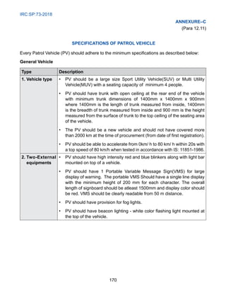 IRC:SP:73-2018
170
Annexure–C
(Para 12.11)
Specifications of Patrol Vehicle
Every Patrol Vehicle (PV) should adhere to the minimum specifications as described below:
General Vehicle
Type Description
1. Vehicle type •	
PV should be a large size Sport Utility Vehicle(SUV) or Multi Utility
Vehicle(MUV) with a seating capacity of minimum 4 people.
•	
PV should have trunk with open ceiling at the rear end of the vehicle
with minimum trunk dimensions of 1400mm x 1400mm x 900mm
where 1400mm is the length of trunk measured from inside, 1400mm
is the breadth of trunk measured from inside and 900 mm is the height
measured from the surface of trunk to the top ceiling of the seating area
of the vehicle.
•	
The PV should be a new vehicle and should not have covered more
than 2000 km at the time of procurement (from date of first registration).
•	
PV should be able to accelerate from 0km/ h to 80 km/ h within 20s with
a top speed of 80 km/h when tested in accordance with IS: 11851-1986.
2. Two-External
equipments
•	
PV should have high intensity red and blue blinkers along with light bar
mounted on top of a vehicle.
•	
PV should have 1 Portable Variable Message Sign(VMS) for large
display of warning. The portable VMS Should have a single line display
with the minimum height of 200 mm for each character. The overall
length of signboard should be atleast 1500mm and display color should
be red. VMS should be clearly readable from 50 m distance.
• PV should have provision for fog lights.
•	
PV should have beacon lighting - white color flashing light mounted at
the top of the vehicle.
 