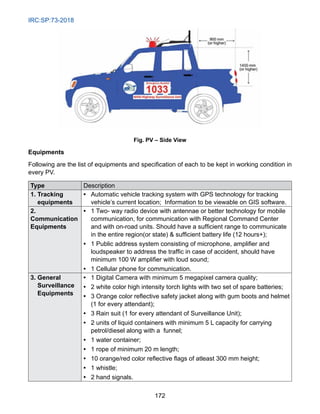 IRC:SP:73-2018
172
Fig. PV – Side View
Equipments
Following are the list of equipments and specification of each to be kept in working condition in
every PV.
Type Description
1. Tracking
equipments
• 
Automatic vehicle tracking system with GPS technology for tracking
vehicle’s current location; Information to be viewable on GIS software.
2.
Communication
Equipments
• 
1 Two- way radio device with antennae or better technology for mobile
communication, for communication with Regional Command Center
and with on-road units. Should have a sufficient range to communicate
in the entire region(or state)  sufficient battery life (12 hours+);
• 
1 Public address system consisting of microphone, amplifier and
loudspeaker to address the traffic in case of accident, should have
minimum 100 W amplifier with loud sound;
• 
1 Cellular phone for communication.
3. General
Surveillance
Equipments
• 
1 Digital Camera with minimum 5 megapixel camera quality;
• 
2 white color high intensity torch lights with two set of spare batteries;
• 
3 Orange color reflective safety jacket along with gum boots and helmet
(1 for every attendant);
• 
3 Rain suit (1 for every attendant of Surveillance Unit);
• 
2 units of liquid containers with minimum 5 L capacity for carrying
petrol/diesel along with a funnel;
• 
1 water container;
• 
1 rope of minimum 20 m length;
• 
10 orange/red color reflective flags of atleast 300 mm height;
• 
1 whistle;
• 
2 hand signals.
 