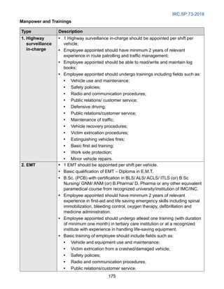 IRC:SP:73-2018
175
Manpower and Trainings
Type Description
1. Highway
surveillance
in-charge
• 
1 Highway surveillance in-charge should be appointed per shift per
vehicle;
• 
Employee appointed should have minimum 2 years of relevant
experience in route patrolling and traffic management;
• 
Employee appointed should be able to read/write and maintain log
books;
• 
Employee appointed should undergo trainings including fields such as:
• 
Vehicle use and maintenance;
• 
Safety policies;
• 
Radio and communication procedures;
• 
Public relations/ customer service;
• 
Defensive driving;
• 
Public relations/customer service;
• 
Maintenance of traffic;
• 
Vehicle recovery procedures;
• 
Victim extrication procedures;
• 
Extinguishing vehicles fires;
• 
Basic first aid training;
• 
Work side protection;
• 
Minor vehicle repairs.
2. EMT • 
1 EMT should be appointed per shift per vehicle.
• 
Basic qualification of EMT – Diploma in E.M.T.
• 
B.Sc. (PCB) with certification in BLS/ ALS/ ACLS/ ITLS (or) B.Sc
Nursing/ GNM/ ANM (or) B.Pharma/ D. Pharma or any other equivalent
paramedical course from recognized university/institution of IMC/INC.
• 
Employee appointed should have minimum 2 years of relevant
experience in first-aid and life saving emergency skills including spinal
immobilization, bleeding control, oxygen therapy, defibrillation and
medicine administration.
• 
Employee appointed should undergo atleast one training (with duration
of minimum one month) in tertiary care institution or at a recognized
institute with experience in handling life-saving equipment.
• 
Basic training of employee should include fields such as:
• 
Vehicle and equipment use and maintenance;
• 
Victim extrication from a crashed/damaged vehicle;
• 
Safety policies;
• 
Radio and communication procedures;
• 
Public relations/customer service.
 