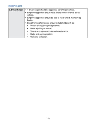 IRC:SP:73-2018
176
3. Driver/helper • 1 driver/ helper should be appointed per shift per vehicle.
• 
Employee appointed should have a valid license to drive a SUV
vehicle.
• 
Employee appointed should be able to read/ write  maintain log
books.
• Basic training of employee should include fields such as:
• Vehicle driving along multiple shifts;
• Minor repairing of vehicle;
• Vehicle and equipment use and maintenance;
• Radio and communication;
• Work site protection.
 