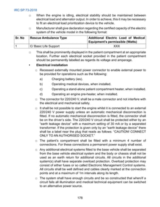 IRC:SP:73-2018
178
□ When the engine is idling, electrical stability should be maintained between
electrical load and alternator output. In order to achieve, this it may be necessary
to fit an electrical load prioritization device to the vehicle.
□ Manufacturer shall give declaration regarding the certified capacity of the electric
system of the vehicle model in the following format:
Sr. No Rescue Ambulance Type Additional Electric Load of Medical
Equipment’s permissible (Watts)
1 C/ Basic Life Support XXX
□ This shall be prominently displayed in the patient compartment at an appropriate
location. Further each electrical socket provided in the patient compartment
should be permanently labelled as regards its voltage and amperage.
• Electrical installation
		
□ Recessed externally mounted power connector to enable external power to
be provided for operations such as the following:
			 a) Charging battery (ies).
			 b) Operating medical devices, when installed.
			 c) Operating a stand-alone patient compartment heater, when installed.
			 d) Operating an engine pre-heater, when installed.
		
□ The connector for 220/240 V, shall be a male connector and not interfere with
the electrical and mechanical safety.
		
□ It shall be not possible to start the engine whilst it is connected to an external
220/240 V power supply unless an automatic mechanical disconnection is
fitted. If no automatic mechanical disconnection is fitted, the connector shall
be on the driver’s side. The 220/240 V circuit shall be protected either by an
“earth leakage device” with a maximum setting of 30 mA or by a separated
transformer. If the protection is given only by an “earth leakage device” there
shall be a label near the plug that reads as follows: “CAUTION! CONNECT
ONLY TO AN AUTHORISED SOCKET.”
		
□ The patient’s compartment shall be fitted with a minimum 4 number of
connections. For these connections a permanent power supply shall exist.
		
□ Any additional electrical systems fitted to the base vehicle shall be separated
from the base vehicle electrical system and the body or chassis shall not be
used as an earth return for additional circuits. All circuits in the additional
system(s) shall have separate overload protection. Overload protection may
consist of either fuses or so called Electronic Management Control systems.
All circuits shall be well defined and cables clearly marked at the connection
points and at a maximum of 1m intervals along its length.
		
□ The system shall have enough circuits and be so constructed that when/if a
circuit fails all illumination and medical technical equipment can be switched
to an alternative power source.
 