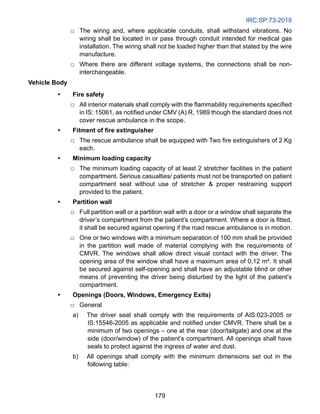 IRC:SP:73-2018
179
		
□ The wiring and, where applicable conduits, shall withstand vibrations. No
wiring shall be located in or pass through conduit intended for medical gas
installation. The wiring shall not be loaded higher than that stated by the wire
manufacture.
		
□ Where there are different voltage systems, the connections shall be non-
interchangeable.
Vehicle Body
• Fire safety
		
□ All interior materials shall comply with the flammability requirements specified
in IS: 15061, as notified under CMV (A) R, 1989 though the standard does not
cover rescue ambulance in the scope.
• Fitment of fire extinguisher
		
□ The rescue ambulance shall be equipped with Two fire extinguishers of 2 Kg
each.
• Minimum loading capacity
		
□ The minimum loading capacity of at least 2 stretcher facilities in the patient
compartment. Serious casualties/ patients must not be transported on patient
compartment seat without use of stretcher  proper restraining support
provided to the patient.
• Partition wall
		
□ Full partition wall or a partition wall with a door or a window shall separate the
driver’s compartment from the patient’s compartment. Where a door is fitted,
it shall be secured against opening if the road rescue ambulance is in motion.
		
□ One or two windows with a minimum separation of 100 mm shall be provided
in the partition wall made of material complying with the requirements of
CMVR. The windows shall allow direct visual contact with the driver. The
opening area of the window shall have a maximum area of 0,12 m². It shall
be secured against self-opening and shall have an adjustable blind or other
means of preventing the driver being disturbed by the light of the patient’s
compartment.
• Openings (Doors, Windows, Emergency Exits)
		
□ General
a) The driver seat shall comply with the requirements of AIS:023-2005 or
IS:15546-2005 as applicable and notified under CMVR. There shall be a
minimum of two openings – one at the rear (door/tailgate) and one at the
side (door/window) of the patient’s compartment. All openings shall have
seals to protect against the ingress of water and dust.
b) All openings shall comply with the minimum dimensions set out in the
following table:
 