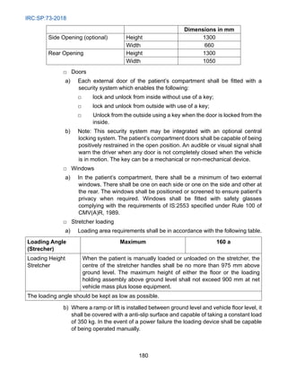 IRC:SP:73-2018
180
Dimensions in mm
Side Opening (optional) Height 1300
Width 660
Rear Opening Height 1300
Width 1050
		
□ Doors
a) Each external door of the patient’s compartment shall be fitted with a
security system which enables the following:
		
□ lock and unlock from inside without use of a key;
		
□ lock and unlock from outside with use of a key;
		
□	
Unlock from the outside using a key when the door is locked from the
inside.
b) Note: This security system may be integrated with an optional central
locking system. The patient’s compartment doors shall be capable of being
positively restrained in the open position. An audible or visual signal shall
warn the driver when any door is not completely closed when the vehicle
is in motion. The key can be a mechanical or non-mechanical device.
		
□ Windows
a) In the patient’s compartment, there shall be a minimum of two external
windows. There shall be one on each side or one on the side and other at
the rear. The windows shall be positioned or screened to ensure patient’s
privacy when required. Windows shall be fitted with safety glasses
complying with the requirements of IS:2553 specified under Rule 100 of
CMV(A)R, 1989.
□ Stretcher loading
a) Loading area requirements shall be in accordance with the following table.
Loading Angle
(Strecher)
Maximum 160 a
Loading Height
Stretcher
When the patient is manually loaded or unloaded on the stretcher, the
centre of the stretcher handles shall be no more than 975 mm above
ground level. The maximum height of either the floor or the loading
holding assembly above ground level shall not exceed 900 mm at net
vehicle mass plus loose equipment.
The loading angle should be kept as low as possible.
b) Where a ramp or lift is installed between ground level and vehicle floor level, it
shall be covered with a anti-slip surface and capable of taking a constant load
of 350 kg. In the event of a power failure the loading device shall be capable
of being operated manually.
 