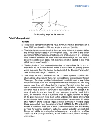 IRC:SP:73-2018
181
Fig.1 Loading angle for the stretcher
Patient’s Compartment
• General
□ The patient compartment should have minimum internal dimensions of at
least 2500 mm (length) x 1800 mm (width) x 1800 mm (height).
□ The patient’s compartment shall be designed and constructed to accommodate
the medical devices listed in the equipment table. The width of the patient
compartment after installation of cabinets, etc. shall provide 40 ± 15 cm clear
aisle walkway between the main stretcher/undercarriage and the base of
squad bench/attendant seats, with the main stretcher located in the street
side (non-centered) position.
□ The length of the Patient Compartment shall provide at least 64 cm and not
more than 76 cm of unobstructed space at the head of the primary patient,
when measured from the face of the backrest of the Doctor’s/Paramedic’s
Seat to the forward edge of the stretcher.
□ The ceiling, the interior side walls and the doors of the patient’s compartment
shall be lined with a material that is non-permeable and resistant to disinfectant.
The edges of surfaces shall be designed and/or sealed in such a way that no
fluid can infiltrate. If the floor arrangement does not allow fluids to flow away,
one or more drain with plugs shall be provided. Exposed edges that could
come into contact with the occupant’s hands, legs, head etc., during normal
use shall have a radius of curvature of not less than 2.5 mm except in the
case of projections of less than 3.2 mm, measured from the panel. In this
case, the minimum radius of curvature shall not apply provided the height
of the projection is not more than half its width and its edges are blunted.
All installations in the patient compartment above 700 mm from floor level
shall not have sharp exposed edges and shall terminate in rounded edges.
Sharp edges shall meet the requirements of IS:15223 for M1 and AIS:047
for M2 as amended from time to time. Medical equipment and their holding
devices (for example stretchers, platforms, suction units etc.) are excluded.
Drawers should be secured against self-opening and where lockers are fitted
with doors that open upwards they should be fitted with a positive hold open
mechanism.
 