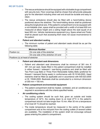 IRC:SP:73-2018
182
□ The rescue ambulance should be equipped with a lockable drugs compartment
with security lock. Floor coverings shall be chosen that will provide adequate
grip for the attendant including when wet and should be durable and easy to
clean.
□ The rescue ambulance should also be fitted with a hand-holding device
positioned above the stretcher. The hand-holding device shall be positioned
along the longitudinal axis. If the patient’s compartment is to be equipped with
a non-foldable chair, space shall be provided with a width of at least 600 mm
measured at elbow height and a ceiling height above the seat squab of at
least 920 mm. Vehicle maintenance equipment (e.g. Spare wheel and Tools)
shall be placed such that accessing them does not cause inconvenience to
the patient
• Patient and attendant seating
□ The minimum number of patient and attendant seats should be as per the
following table:
Minimum Number 2
Position (s) On one side of the stretcher 1
On one side of the stretcher 2/3 end 1
Positions (s) at head of stretcher -
• Patient and attendant seat dimensions
□ Patient and attendant seat dimensions shall be minimum of 381 mm X
381 mm per seat. Seats fitted in the patient compartment shall be installed
in either forward / sideward / rear-facing positions and shall be fitted with
Two Point (Lap Belt) or Three Point Retractable Safety Belts (preferred for
forward / rearward facing seats) in conformance with IS:15140-2003. Head
restraints shall be fitted as applicable and in accordance with AIS-023:2005
or IS: 15546-2005. Backrests shall be constructed to a minimum dimension
of 300 mm × 100 mm.
• Patient compartment environmental equipment
□ The patient compartment shall be heated, ventilated, and air conditioned as
required in accordance with the criteria specified hereto.
• Air conditioning criteria
□ The cooling system should be such that, given an outside and inside
temperature of 32°C, the cooling down to at most 27°C in the patient’s
compartment should not take longer than 15 min. After 30 min a temperature
of at most 25 °C should be reached.
□ The inside temperature should be measured in the centre of the patient
compartment and at the mid-point from the cooling outlets (if several outlets
are available). The installation of the system shall not encourage exhaust
gases entering the patient’s compartment.
 