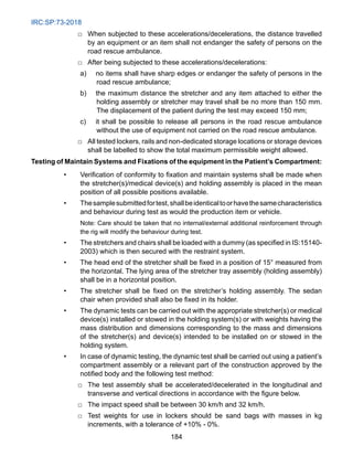 IRC:SP:73-2018
184
□ When subjected to these accelerations/decelerations, the distance travelled
by an equipment or an item shall not endanger the safety of persons on the
road rescue ambulance.
□ After being subjected to these accelerations/decelerations:
a) no items shall have sharp edges or endanger the safety of persons in the
road rescue ambulance;
b) the maximum distance the stretcher and any item attached to either the
holding assembly or stretcher may travel shall be no more than 150 mm.
The displacement of the patient during the test may exceed 150 mm;
c) it shall be possible to release all persons in the road rescue ambulance
without the use of equipment not carried on the road rescue ambulance.
□ All tested lockers, rails and non-dedicated storage locations or storage devices
shall be labelled to show the total maximum permissible weight allowed.
Testing of Maintain Systems and Fixations of the equipment in the Patient’s Compartment:
• Verification of conformity to fixation and maintain systems shall be made when
the stretcher(s)/medical device(s) and holding assembly is placed in the mean
position of all possible positions available.
• Thesamplesubmittedfortest,shallbeidenticaltoorhavethesamecharacteristics
and behaviour during test as would the production item or vehicle.
		
Note: Care should be taken that no internal/external additional reinforcement through
the rig will modify the behaviour during test.
• The stretchers and chairs shall be loaded with a dummy (as specified in IS:15140-
2003) which is then secured with the restraint system.
• The head end of the stretcher shall be fixed in a position of 15° measured from
the horizontal. The lying area of the stretcher tray assembly (holding assembly)
shall be in a horizontal position.
• The stretcher shall be fixed on the stretcher’s holding assembly. The sedan
chair when provided shall also be fixed in its holder.
• The dynamic tests can be carried out with the appropriate stretcher(s) or medical
device(s) installed or stowed in the holding system(s) or with weights having the
mass distribution and dimensions corresponding to the mass and dimensions
of the stretcher(s) and device(s) intended to be installed on or stowed in the
holding system.
• In case of dynamic testing, the dynamic test shall be carried out using a patient’s
compartment assembly or a relevant part of the construction approved by the
notified body and the following test method:
□ The test assembly shall be accelerated/decelerated in the longitudinal and
transverse and vertical directions in accordance with the figure below.
□ The impact speed shall be between 30 km/h and 32 km/h.
□ Test weights for use in lockers should be sand bags with masses in kg
increments, with a tolerance of +10% - 0%.
 