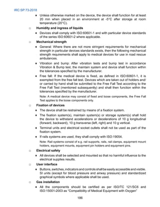 IRC:SP:73-2018
186
♦ Unless otherwise marked on the device, the device shall function for at least
20 min when placed in an environment at -5°C after storage at room
temperature (20°C).
□ Humidity and ingress of liquids
♦ Devices shall comply with ISO:60601-1 and with particular device standards
of the series ISO:60601-2 where applicable.
□ Mechanical strength
♦ General: Where there are not more stringent requirements for mechanical
strength in particular devices standards exists, then the following mechanical
strength requirements shall apply to medical devices for use in road rescue
ambulances.
♦ Vibration and bump: After vibration tests and bump test in accordance
Vibration  Bump test, the maintain system and device shall function within
the tolerances specified by the manufacturer.
♦ Free fall: If the medical device is fixed, as defined in ISO:60601-1, it is
exempted from the free fall test. Devices which are taken out of holders and/
or carried by hand shall be submitted to the Free Fall Test according to the
Free Fall Test (mentioned subsequently) and shall then function within the
tolerances specified by the manufacturer.
			
Note: A medical device may consist of fixed and loose components, the Free Fall
Test applies to the loose components only.
□ Fixation of devices
♦ The device shall be restrained by means of a fixation system.
♦ The fixation system(s), maintain system(s) or storage system(s) shall hold
the device to withstand accelerations or decelerations of 10 g longitudinal
(forward, backward), 10 g transverse (left, right) and 10 g vertical.
♦ Terminal units and electrical socket outlets shall not be used as part of the
fixation system.
♦ If rails systems are used, they shall comply with ISO:19054.
			
Note: Rail systems consist of e.g. rail supports, rails, rail clamps, equipment mount
holders, equipment mounts, equipment pin holders and equipment pins.
□ Electrical safety
♦ All devices shall be selected and mounted so that no harmful influence to the
electrical supplies results.
□ User interface
♦ Buttons,switches,indicatorsandcontrolsshallbeeasilyaccessibleandvisible.
SI units (except for blood pressure and airway pressure) and standardized
graphical symbols where applicable shall be used.
□ Gas installation
♦ All the components should be certified as per ISO/TC 121/SC6 and
ISO:15001-2003 as “Compatibility of Medical Equipment with Oxygen”
 