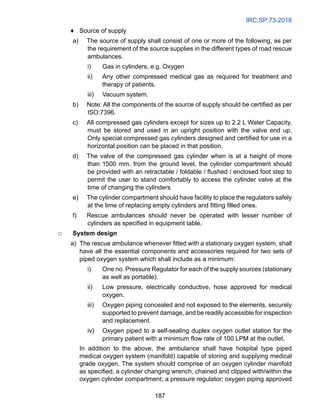 IRC:SP:73-2018
187
♦ Source of supply
a) The source of supply shall consist of one or more of the following, as per
the requirement of the source supplies in the different types of road rescue
ambulances.
i) Gas in cylinders, e.g. Oxygen
ii) Any other compressed medical gas as required for treatment and
therapy of patients.
iii) Vacuum system.
b) Note: All the components of the source of supply should be certified as per
ISO:7396.
c) All compressed gas cylinders except for sizes up to 2.2 L Water Capacity,
must be stored and used in an upright position with the valve end up.
Only special compressed gas cylinders designed and certified for use in a
horizontal position can be placed in that position.
d) The valve of the compressed gas cylinder when is at a height of more
than 1500 mm. from the ground level, the cylinder compartment should
be provided with an retractable / foldable / flushed / enclosed foot step to
permit the user to stand comfortably to access the cylinder valve at the
time of changing the cylinders
e) The cylinder compartment should have facility to place the regulators safely
at the time of replacing empty cylinders and fitting filled ones.
f) Rescue ambulances should never be operated with lesser number of
cylinders as specified in equipment table.
□ System design
a) The rescue ambulance whenever fitted with a stationary oxygen system, shall
have all the essential components and accessories required for two sets of
piped oxygen system which shall include as a minimum:
i) One no. Pressure Regulator for each of the supply sources (stationary
as well as portable).
ii) Low pressure, electrically conductive, hose approved for medical
oxygen.
iii) Oxygen piping concealed and not exposed to the elements, securely
supported to prevent damage, and be readily accessible for inspection
and replacement.
iv) Oxygen piped to a self-sealing duplex oxygen outlet station for the
primary patient with a minimum flow rate of 100 LPM at the outlet.
			 In addition to the above, the ambulance shall have hospital type piped
medical oxygen system (manifold) capable of storing and supplying medical
grade oxygen. The system should comprise of an oxygen cylinder manifold
as specified, a cylinder changing wrench, chained and clipped with/within the
oxygen cylinder compartment; a pressure regulator; oxygen piping approved
 