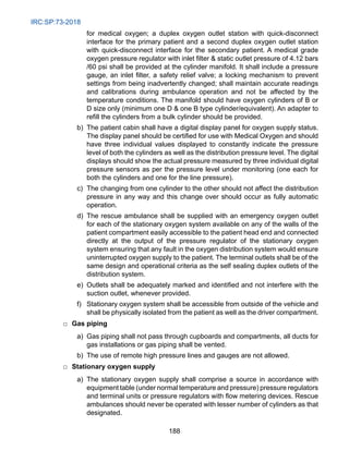 IRC:SP:73-2018
188
for medical oxygen; a duplex oxygen outlet station with quick-disconnect
interface for the primary patient and a second duplex oxygen outlet station
with quick-disconnect interface for the secondary patient. A medical grade
oxygen pressure regulator with inlet filter  static outlet pressure of 4.12 bars
/60 psi shall be provided at the cylinder manifold. It shall include a pressure
gauge, an inlet filter, a safety relief valve; a locking mechanism to prevent
settings from being inadvertently changed; shall maintain accurate readings
and calibrations during ambulance operation and not be affected by the
temperature conditions. The manifold should have oxygen cylinders of B or
D size only (minimum one D  one B type cylinder/equivalent). An adapter to
refill the cylinders from a bulk cylinder should be provided.
		 b) The patient cabin shall have a digital display panel for oxygen supply status.
The display panel should be certified for use with Medical Oxygen and should
have three individual values displayed to constantly indicate the pressure
level of both the cylinders as well as the distribution pressure level. The digital
displays should show the actual pressure measured by three individual digital
pressure sensors as per the pressure level under monitoring (one each for
both the cylinders and one for the line pressure).
		 c) The changing from one cylinder to the other should not affect the distribution
pressure in any way and this change over should occur as fully automatic
operation.
		 d) The rescue ambulance shall be supplied with an emergency oxygen outlet
for each of the stationary oxygen system available on any of the walls of the
patient compartment easily accessible to the patient head end and connected
directly at the output of the pressure regulator of the stationary oxygen
system ensuring that any fault in the oxygen distribution system would ensure
uninterrupted oxygen supply to the patient. The terminal outlets shall be of the
same design and operational criteria as the self sealing duplex outlets of the
distribution system.
e) Outlets shall be adequately marked and identified and not interfere with the
suction outlet, whenever provided.
		 f) Stationary oxygen system shall be accessible from outside of the vehicle and
shall be physically isolated from the patient as well as the driver compartment.
□ Gas piping
		 a) Gas piping shall not pass through cupboards and compartments, all ducts for
gas installations or gas piping shall be vented.
		 b) The use of remote high pressure lines and gauges are not allowed.
□ Stationary oxygen supply
		 a) The stationary oxygen supply shall comprise a source in accordance with
equipment table (under normal temperature and pressure) pressure regulators
and terminal units or pressure regulators with flow metering devices. Rescue
ambulances should never be operated with lesser number of cylinders as that
designated.
 