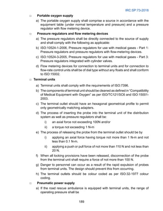IRC:SP:73-2018
189
□ Portable oxygen supply
		 a) The portable oxygen supply shall comprise a source in accordance with the
equipment table (under normal temperature and pressure) and a pressure
regulator with flow metering device.
□ Pressure regulators and flow metering devices
		 a) The pressure regulators shall be directly connected to the source of supply
and shall comply with the following as applicable:
		 b) ISO:10524-1-2006, Pressure regulators for use with medical gases - Part 1:
Pressure regulators and pressure regulators with flow-metering devices.
		 c) ISO:10524-3-2005, Pressure regulators for use with medical gases - Part 3:
Pressure regulators integrated with cylinder valves.
		 d) Flow metering devices for connection to terminal units and for connection to
flow-rate control units shall be of dial type without any floats and shall conform
to ISO:15002.
□ Terminal units
		 a) Terminal units shall comply with the requirements of ISO:7396.
b) The components of terminal unit should be cleaned as defined in “Compatibility
of Medical Equipment with Oxygen” as per ISO/TC121/SC6 and ISO:15001-
2003.
c) The terminal outlet should have an hexagonal geometrical profile to permit
only geometrically matching adapters.
		 d) The process of inserting the probe into the terminal unit of the distribution
system as well as pressure regulators shall be:
i) an axial force not exceeding 100N and/or
ii) a torque not exceeding 1 N-m
		 e) The process of releasing the probe from the terminal outlet should be by
i) applying an axial force having torque not more than 1 N-m and not
less than 0.1 N-m.
ii) applying a push or pull force of not more than 110 N and not less than
20 N.
		 f) When all locking provisions have been released, disconnection of the probe
from the terminal unit shall require a force of not more than 100 N.
		 g) Danger to personnel can occur as a result of the rapid expulsion of probes
from terminal units. The design should prevent this from occurring.
		 h) The terminal outlets should be colour coded as per ISO:32-1977 colour
coding.
□ Pneumatic power supply
		 a) If the road rescue ambulance is equipped with terminal units, the range of
operating pressure shall be
 