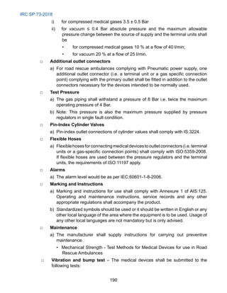 IRC:SP:73-2018
190
i) for compressed medical gases 3.5 ± 0.5 Bar
ii) for vacuum ≤ 0.4 Bar absolute pressure and the maximum allowable
pressure change between the source of supply and the terminal units shall
be
• for compressed medical gases 10 % at a flow of 40 l/min;
• for vacuum 20 % at a flow of 25 l/min.
□ Additional outlet connectors
		 a) For road rescue ambulances complying with Pneumatic power supply, one
additional outlet connector (i.e. a terminal unit or a gas specific connection
point) complying with the primary outlet shall be fitted in addition to the outlet
connectors necessary for the devices intended to be normally used.
□ Test Pressure
		 a) The gas piping shall withstand a pressure of 8 Bar i.e. twice the maximum
operating pressure of 4 Bar.
		 b) Note: This pressure is also the maximum pressure supplied by pressure
regulators in single fault condition.
□ Pin-Index Cylinder Valves
		 a) Pin-index outlet connections of cylinder values shall comply with IS:3224.
□ Flexible Hoses
		 a) Flexiblehosesforconnectingmedicaldevicestooutletconnectors(i.e.terminal
units or a gas-specific connection points) shall comply with ISO:5359-2008.
If flexible hoses are used between the pressure regulators and the terminal
units, the requirements of ISO:11197 apply.
□ Alarms
		 a) The alarm level would be as per IEC:60601-1-8-2006.
□ Marking and Instructions
		 a) Marking and instructions for use shall comply with Annexure 1 of AIS:125.
Operating and maintenance instructions, service records and any other
appropriate regulations shall accompany the product.
		 b) Standardized symbols should be used or it should be written in English or any
other local language of the area where the equipment is to be used. Usage of
any other local languages are not mandatory but is only advised.
□ Maintenance
		 a) The manufacturer shall supply instructions for carrying out preventive
maintenance.
• Mechanical Strength - Test Methods for Medical Devices for use in Road
Rescue Ambulances
□ Vibration and bump test – The medical devices shall be submitted to the
following tests:
 