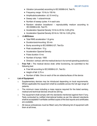 IRC:SP:73-2018
191
♦ Vibration (sinusoidal) according to IEC:60068-2-6, Test Fc
♦ Frequency range: 10 Hz to 150 Hz
♦ Amplitude/acceleration: ±0,15 mm/2 g
♦ Sweep rate: 1 octave/minute
♦ Number of sweep cycles: 4 in each axis
♦ Random vibration broadband – reproducibility medium according to
IEC:60068-2-64, Test Fh
♦ Acceleration Spectral Density 10 Hz to 20 Hz: 0,05 g²/Hz
♦ Acceleration Spectral Density 20 Hz to 150 Hz: 0,05 g²/Hz,
□ -3 dB/Octave
♦ Total RMS acceleration 1,6 grms
♦ Duration/axis/mounting: 30 min
♦ Bump according to IEC:60068-2-27, Test Ea
♦ Peak acceleration: 15 g
♦ Acceleration Spectral Density
♦ Pulse duration: 6 ms
♦ Number of bumps: 1000
♦ Direction: vertical, with the medical device in its normal operating position(s)
□ Free Fall – The medical device shall, while functioning, be submitted to the
following test:
♦ Free fall according to IEC:60068-2-31, Test Ec
♦ Height of fall: 0,75 m
♦ Number of falls: One on each of the six sides/surfaces of the device
• List of Equipment
□ Supplementary devices may be introduced depending on local requirements.
Where applicable the equipment shall be available across the full age range of
patients.
□ The minimum mass including a mass reserve required for the listed sanitary,
medical and technical devices should be 225 kg.
□ The equipment shall comply with the standards mentioned against them if any.
Tests conducted by notified international bodies as per the relevant standards
shall be acceptable if verifiable certified copies of the test reports and certificates
are available.
□ All rescue ambulances must be fitted/ carry the following list of equipment with
them at all times.
 