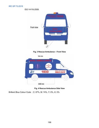 IRC:SP:73-2018
198
ISO:14116-2008.
Fig. 3 Rescue Ambulance – Front View
Fig. 4 Rescue Ambulance Side View
Brilliant Blue Colour Code  : C: 87%, M: 74%, Y: 0%, K: 0%
 