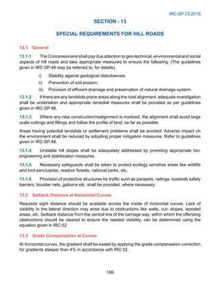 IRC:SP:73-2018
199
SECTION - 13
SPECIAL REQUIREMENTS FOR HILL ROADS
13.1 General
13.1.1 The Concessionaire shall pay due attention to geo-technical, environmental and social
aspects of hill roads and take appropriate measures to ensure the following: (The guidelines
given in IRC:SP:48 may be referred to, for details).
i) Stability against geological disturbances.
ii) Prevention of soil erosion.
iii) Provision of efficient drainage and preservation of natural drainage system.
13.1.2 If there are any landslide prone areas along the road alignment, adequate investigation
shall be undertaken and appropriate remedial measures shall be provided as per guidelines
given in IRC:SP:48.
13.1.3 Where any new construction/realignment is involved, the alignment shall avoid large
scale cuttings and fillings and follow the profile of land, as far as possible.
Areas having potential landslide or settlement problems shall be avoided. Adverse impact on
the environment shall be reduced by adopting proper mitigation measures. Refer to guidelines
given in IRC:SP:48.
13.1.4 Unstable hill slopes shall be adequately addressed by providing appropriate bio-
engineering and stabilization measures.
13.1.5 Necessary safeguards shall be taken to protect ecology sensitive areas like wildlife
and bird sanctuaries, reserve forests, national parks, etc.
13.1.6 Provision of protective structures for traffic such as parapets, railings, roadside safety
barriers, boulder nets, gabions etc. shall be provided, where necessary.
13.2 Setback Distance at Horizontal Curves
Requisite sight distance should be available across the inside of horizontal curves. Lack of
visibility in the lateral direction may arise due to obstructions like walls, cut- slopes, wooded
areas, etc. Setback distance from the central line of the carriage way, within which the offending
obstructions should be cleared to ensure the needed visibility, can be determined using the
equation given in IRC:52.
13.3 Grade Compensation at Curves
At horizontal curves, the gradient shall be eased by applying the grade compensation correction
for gradients steeper than 4% in accordance with IRC:52.
 