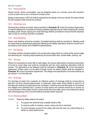 IRC:SP:73-2018
200
13.4 Hairpin Bends
Hairpin bends, where unavoidable, may be designed either as a circular curve with transition
curves at each end or as a compound circular curve.
Design criteria given in IRC:52 shall be adopted for the design of hair pin bends. At hairpin bends
the full roadway width should be surfaced.
13.5 Climbing Lane
Climbing lane shall be provided, where specified in Schedule ‘B’ of the Concession Agreement,
in order to address the necessity of making available separate lane for safe overtaking for vehicle
travelling uphill. Proper signing and road markings shall be provided to ensure that the absolute
right of way for climbing vehicles is available.
13.6 Rock Blasting
Heavy rock blasting should be avoided. Controlled blasting shall be resorted to. Blasting shall
be supervised by experienced personnel. Blasting and related operations shall be carried out in
accordance with Clause 302 of MORTH Specifications.
13.7 Cut Slopes
Cut slopes shall be rendered stable in the construction stage itself, by cutting at the correct angle
and benching etc. including slope stabilizing structures liked rains, breast walls, pitching, etc.
13.8 Tunnels
Where it is necessary to cross hills or high ridges, the various alternatives including construction
of tunnel to avoid deep cuts shall be considered and the most preferred alternative shall be
chosen. The alternative to be followed shall be indicated in Schedule ‘B’ of the Concession
Agreement. Where road is to be taken through tunnel, its salient details shall be indicated in
Schedule ‘B’ of the Concession Agreement. The design and specification of tunnels shall be as
per Section 14 of this Manual.
13.9	Drainage
For drainage of water from roadside, an effective system of drainage shall be constructed to
lead the run-off to natural watercourses. In particular, catch water drains (Refer to para 6.5 of
this Manual) shall be provided above the cut slopes. It shall be ensured that water is not drained
into villages and cultivated land. Location of cross drains and culverts should be so chosen as
to avoid erosion of the outlet. Erosion control works like drop walls, apron at out-fall points along
with pitching/paving of the channel shall be provided where required.
13.10 Retaining Walls
13.10.1 Retaining Walls shall be Provided:
i) To support the downhill side unstable strata or fills,
ii) To achieve width of roadway, where cutting into hill is restricted,
iii) To arrest damage caused to the valley side and the road, by undercutting by a
stream or other watercourse,
 