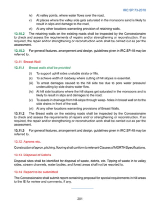IRC:SP:73-2018
201
iv) At valley points, where water flows over the road,
v) At places where the valley side gets saturated in the monsoons sand is likely to
result in slips and damage to the road,
vi) At any other locations warranting provision of retaining walls.
13.10.2 The retaining walls on the existing roads shall be inspected by the Concessionaire
to check and assess the requirements of repairs and/or strengthening or reconstruction. If so
required, the repair and/or strengthening or reconstruction work shall be carried out as per the
assessment.
13.10.3 For general features, arrangement and design, guidelines given in IRC:SP:48 may be
referred to.
13.11	Breast Wall
13.11.1 Breast walls shall be provided
(i) To support uphill sides unstable strata or fills.
(ii) To achieve width of roadway where cutting of hill slopes is essential.
(iii) To arrest damages caused to the hill side toe due to pore water pressure/
undercutting by side drains water flow.
(iv) At hill side locations where the hill slopes get saturated in the monsoons and is
likely to result in slips and damages to the road.
(v) To assets in drainage from hill-slope through weep- holes in breast wall on to the
side drains in front of the wall.
(vi) At any other locations warranting provisions of Breast Walls.
13.11.2 The Breast walls on the existing roads shall be inspected by the Concessionaire
to check and assess the requirements of repairs and/ or strengthening or reconstruction. If so
required, the repair and/or strengthening or reconstruction work shall be carried out as per the
assessment.
13.11.3 For general features, arrangement and design, guidelines given in IRC:SP:48 may be
referred to.
13.12 Aprons etc.
Constructionofapron,pitching,flooringshallconformtorelevantClausesofMORTHSpecifications.
13.13	Disposal of Debris
Disposal sites shall be identified for disposal of waste, debris, etc. Tipping of waste in to valley
sides, stream channels, water bodies, and forest areas shall not be resorted to.
13.14 Report to be submitted
The Concessionaire shall submit report containing proposal for special requirements in hill areas
to the IE for review and comments, if any.
 