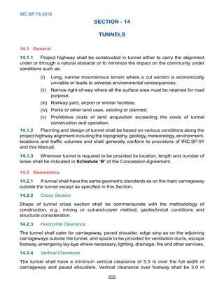 IRC:SP:73-2018
202
SECTION - 14
TUNNELS
14.1 General
14.1.1 Project highway shall be constructed in tunnel either to carry the alignment
under or through a natural obstacle or to minimize the impact on the community under
conditions such as:
(i) Long, narrow mountainous terrain where a cut section is economically
unviable or leads to adverse environmental consequences.
(ii) Narrow right-of-way where all the surface area must be retained for road
purpose.
(iii) Railway yard, airport or similar facilities.
(iv) Parks or other land uses, existing or planned.
(v) Prohibitive costs of land acquisition exceeding the costs of tunnel
construction and operation.
14.1.2 Planning and design of tunnel shall be based on various conditions along the
project highway alignment including the topography, geology, meteorology, environment,
locations and traffic volumes and shall generally conform to provisions of IRC:SP:91
and this Manual.
14.1.3 Wherever tunnel is required to be provided its location, length and number of
lanes shall be indicated in Schedule ‘B’ of the Concession Agreement.
14.2 Geometrics
14.2.1 A tunnel shall have the same geometric standards as on the main carriageway
outside the tunnel except as specified in this Section.
14.2.2 Cross Section
Shape of tunnel cross section shall be commensurate with the methodology of
construction, e.g., mining or cut-and-cover method, geotechnical conditions and
structural consideration.
14.2.3 Horizontal Clearance
The tunnel shall cater for carriageway, paved shoulder, edge strip as on the adjoining
carriageways outside the tunnel, and space to be provided for ventilation ducts, escape
footway, emergency lay-bye where necessary, lighting, drainage, fire and other services.
14.2.4 Vertical Clearance
The tunnel shall have a minimum vertical clearance of 5.5 m over the full width of
carriageway and paved shoulders. Vertical clearance over footway shall be 3.0 m
 