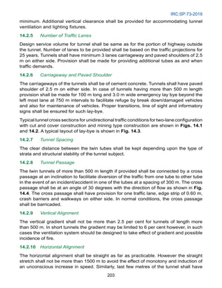 IRC:SP:73-2018
203
minimum. Additional vertical clearance shall be provided for accommodating tunnel
ventilation and lighting fixtures.
14.2.5 Number of Traffic Lanes
Design service volume for tunnel shall be same as for the portion of highway outside
the tunnel. Number of lanes to be provided shall be based on the traffic projections for
25 years. Tunnels shall have minimum 3 lanes carriageway and paved shoulders of 2.5
m on either side. Provision shall be made for providing additional tubes as and when
traffic demands.
14.2.6 Carriageway and Paved Shoulder
The carriageways of the tunnels shall be of cement concrete. Tunnels shall have paved
shoulder of 2.5 m on either side. In case of tunnels having more than 500 m length
provision shall be made for 100 m long and 3.0 m wide emergency lay bye beyond the
left most lane at 750 m intervals to facilitate refuge by break down/damaged vehicles
and also for maintenance of vehicles. Proper transitions, line of sight and informatory
signs shall be ensured for such lay-bye.
Typical tunnel cross sections for unidirectional traffic conditions for two-lane configuration
with cut and cover construction and mining type construction are shown in Figs. 14.1
and 14.2. A typical layout of lay-bye is shown in Fig. 14.3.
14.2.7 Tunnel Spacing
The clear distance between the twin tubes shall be kept depending upon the type of
strata and structural stability of the tunnel subject.
14.2.8 Tunnel Passage
The twin tunnels of more than 500 m length if provided shall be connected by a cross
passage at an inclination to facilitate diversion of the traffic from one tube to other tube
in the event of an incident/accident in one of the tubes at a spacing of 300 m. The cross
passage shall be at an angle of 30 degrees with the direction of flow as shown in Fig.
14.4. The cross passage shall have provision for one traffic lane, edge strip of 0.60 m,
crash barriers and walkways on either side. In normal conditions, the cross passage
shall be barricaded.
14.2.9 Vertical Alignment
The vertical gradient shall not be more than 2.5 per cent for tunnels of length more
than 500 m. In short tunnels the gradient may be limited to 6 per cent however, in such
cases the ventilation system should be designed to take effect of gradient and possible
incidence of fire.
14.2.10 Horizontal Alignment
The horizontal alignment shall be straight as far as practicable. However the straight
stretch shall not be more than 1500 m to avoid the effect of monotony and induction of
an unconscious increase in speed. Similarly, last few metres of the tunnel shall have
 