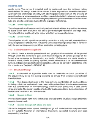 IRC:SP:73-2018
204
gentle curve. The curves, if provided shall be gentle and meet the minimum radius
requirements for design speed of the tunnel. Tunnel alignment at the ends and open/
approach cuts shall merge smoothly with adjoining road in the open air. The crossing of
central median, wherever applicable shall be provided at suitable locations at approaches
of both tunnel tubes so as to allow emergency services gain immediate access to either
tube and also to send back diverted traffic to proper traffic lanes.
14.2.11 Tunnel Approach
Tunnel approach shall have smoothly aligned tunnel walls without any sudden narrowing
to avoid a shift from the tunnel wall and a good day/night visibility of the edge lines.
Tunnel wall lining shall be of white colour with high luminous reflectance.
14.2.12 Tunnel Portals
Tunnel portals should, apart from providing protection at entry and exit, convey drivers
about the presence of the tunnel, reduce the luminance of facing walls and be in harmony
with the surrounding environment from aesthetics considerations.
14.3 Geotechnical Investigations
In order to make a realistic geotechnical and geophysical assessment of the ground
through which the tunnel is to pass and detailed mapping of surface geology of the
tunnel area necessary for the planning and design of alignment and portal locations,
shape of tunnel, tunnel supporting systems, minimum distance to be kept between two
tunnels, independent geotechnical investigations should be carried in accordance with
the provisions of Section 3 of IRC:SP:91.
14.4 Structural Design
14.4.1 Assessment of applicable loads shall be based on structural properties of
the ground likely to be met during tunneling as arrived from detailed geo-technical
investigations.
14.4.2 The design shall cater to the most adverse combination of load conditions
including only those loads which have reasonable probability of simultaneous occurring
with due consideration for the methodology of construction particularly in case of soft
strata and soils. The design shall be checked for loading conditions during the stages of
construction, operation and maintenance.
14.4.3 Tunnels in Rock
Provisions of Section 4 of IRC:SP:91 shall be followed for the structural design of tunnels
passing through rock.
14.4.4 Tunnels through Soft Strata and Soils
Structural design of tunnel system passing through soft strata and soils may be carried
out by suitable National or International Standards, specialist literature and best
engineering practices.
 