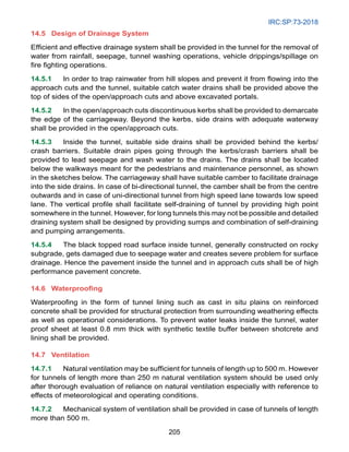 IRC:SP:73-2018
205
14.5	Design of Drainage System
Efficient and effective drainage system shall be provided in the tunnel for the removal of
water from rainfall, seepage, tunnel washing operations, vehicle drippings/spillage on
fire fighting operations.
14.5.1 In order to trap rainwater from hill slopes and prevent it from flowing into the
approach cuts and the tunnel, suitable catch water drains shall be provided above the
top of sides of the open/approach cuts and above excavated portals.
14.5.2 In the open/approach cuts discontinuous kerbs shall be provided to demarcate
the edge of the carriageway. Beyond the kerbs, side drains with adequate waterway
shall be provided in the open/approach cuts.
14.5.3 Inside the tunnel, suitable side drains shall be provided behind the kerbs/
crash barriers. Suitable drain pipes going through the kerbs/crash barriers shall be
provided to lead seepage and wash water to the drains. The drains shall be located
below the walkways meant for the pedestrians and maintenance personnel, as shown
in the sketches below. The carriageway shall have suitable camber to facilitate drainage
into the side drains. In case of bi-directional tunnel, the camber shall be from the centre
outwards and in case of uni-directional tunnel from high speed lane towards low speed
lane. The vertical profile shall facilitate self-draining of tunnel by providing high point
somewhere in the tunnel. However, for long tunnels this may not be possible and detailed
draining system shall be designed by providing sumps and combination of self-draining
and pumping arrangements.
14.5.4 The black topped road surface inside tunnel, generally constructed on rocky
subgrade, gets damaged due to seepage water and creates severe problem for surface
drainage. Hence the pavement inside the tunnel and in approach cuts shall be of high
performance pavement concrete.
14.6 Waterproofing
Waterproofing in the form of tunnel lining such as cast in situ plains on reinforced
concrete shall be provided for structural protection from surrounding weathering effects
as well as operational considerations. To prevent water leaks inside the tunnel, water
proof sheet at least 0.8 mm thick with synthetic textile buffer between shotcrete and
lining shall be provided.
14.7 Ventilation
14.7.1 Natural ventilation may be sufficient for tunnels of length up to 500 m. However
for tunnels of length more than 250 m natural ventilation system should be used only
after thorough evaluation of reliance on natural ventilation especially with reference to
effects of meteorological and operating conditions.
14.7.2 Mechanical system of ventilation shall be provided in case of tunnels of length
more than 500 m.
 