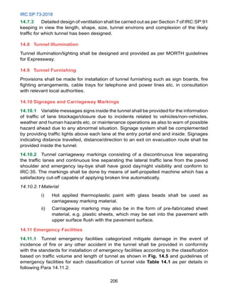 IRC:SP:73-2018
206
14.7.3 Detailed design of ventilation shall be carried out as per Section 7 of IRC:SP:91
keeping in view the length, shape, size, tunnel environs and complexion of the likely
traffic for which tunnel has been designed.
14.8 Tunnel Illumination
Tunnel illumination/lighting shall be designed and provided as per MORTH guidelines
for Expressway.
14.9 Tunnel Furnishing
Provisions shall be made for installation of tunnel furnishing such as sign boards, fire
fighting arrangements, cable trays for telephone and power lines etc. in consultation
with relevant local authorities.
14.10 Signages and Carriageway Markings
14.10.1 Variable messages signs inside the tunnel shall be provided for the information
of traffic of lane blockage/closure due to incidents related to vehicles/non-vehicles,
weather and human hazards etc. or maintenance operations as also to warn of possible
hazard ahead due to any abnormal situation. Signage system shall be complemented
by providing traffic lights above each lane at the entry portal end and inside. Signages
indicating distance travelled, distance/direction to an exit on evacuation route shall be
provided inside the tunnel.
14.10.2 Tunnel carriageway markings consisting of a discontinuous line separating
the traffic lanes and continuous line separating the lateral traffic lane from the paved
shoulder and emergency lay-bye shall have good day/night visibility and conform to
IRC:35. The markings shall be done by means of self-propelled machine which has a
satisfactory cut-off capable of applying broken line automatically.
14.10.2.1Material
i) Hot applied thermoplastic paint with glass beads shall be used as
carriageway marking material.
ii) Carriageway marking may also be in the form of pre-fabricated sheet
material, e.g. plastic sheets, which may be set into the pavement with
upper surface flush with the pavement surface.
14.11 Emergency Facilities
14.11.1 Tunnel emergency facilities categorized mitigate damage in the event of
incidence of fire or any other accident in the tunnel shall be provided in conformity
with the standards for installation of emergency facilities according to the classification
based on traffic volume and length of tunnel as shown in Fig. 14.5 and guidelines of
emergency facilities for each classification of tunnel vide Table 14.1 as per details in
following Para 14.11.2.
 