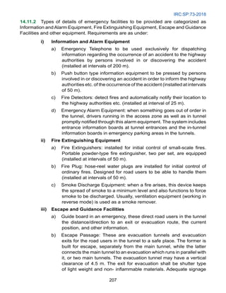 IRC:SP:73-2018
207
14.11.2 Types of details of emergency facilities to be provided are categorized as
Information and Alarm Equipment, Fire Extinguishing Equipment, Escape and Guidance
Facilities and other equipment. Requirements are as under:
i) Information and Alarm Equipment
a) Emergency Telephone to be used exclusively for dispatching
information regarding the occurrence of an accident to the highway
authorities by persons involved in or discovering the accident
(installed at intervals of 200 m).
b) Push button type information equipment to be pressed by persons
involved in or discovering an accident in order to inform the highway
authorities etc. of the occurrence of the accident (installed at intervals
of 50 m).
c) Fire Detectors: detect fires and automatically notify their location to
the highway authorities etc. (installed at interval of 25 m).
d) Emergency Alarm Equipment: when something goes out of order in
the tunnel, drivers running in the access zone as well as in tunnel
promptly notified through this alarm equipment. The system includes
entrance information boards at tunnel entrances and the in-tunnel
information boards in emergency parking areas in the tunnels.
ii) Fire Extinguishing Equipment
a) Fire Extinguishers: installed for initial control of small-scale fires.
Portable powder-type fire extinguisher, two per set, are equipped
(installed at intervals of 50 m).
b) Fire Plug: hose-reel water plugs are installed for initial control of
ordinary fires. Designed for road users to be able to handle them
(installed at intervals of 50 m).
c) Smoke Discharge Equipment: when a fire arises, this device keeps
the spread of smoke to a minimum level and also functions to force
smoke to be discharged. Usually, ventilation equipment (working in
reverse mode) is used as a smoke remover.
iii) Escape and Guidance Facilities
a) Guide board in an emergency, these direct road users in the tunnel
the distance/direction to an exit or evacuation route, the current
position, and other information.
b) Escape Passage: These are evacuation tunnels and evacuation
exits for the road users in the tunnel to a safe place. The former is
built for escape, separately from the main tunnel, while the latter
connects the main tunnel to an evacuation which runs in parallel with
it, or two main tunnels. The evacuation tunnel may have a vertical
clearance of 4.5 m. The exit for evacuation shall be shutter type
of light weight and non- inflammable materials. Adequate signage
 