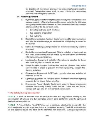 IRC:SP:73-2018
209
for direction of movement and easy opening mechanism shall be
provided. Evacuation tunnel shall be used only by the evacuating
persons and emergency vehicles.
iv) Other Equipment
a) Hydrant supply water for fire fighting activities by fire service crew.The
storage capacity of tank is designed to supply water to the following
fire fighting measures for at least 40 minutes simultaneously. Design
allowance shall be 20 per cent extra.
● three fire hydrants (with fire hose)
● two sections of sprinkler
● two hydrants.
b) Radio Communication Auxiliary Equipment: used for communication
with the fire squads engaged in rescue or fire-fighting activities in
the tunnel.
c) Mobile Connectivity: Arrangements for mobile connectivity shall be
provided.
d) Radio Rebroadcasting Equipment: This is installed in the tunnel so
that radio broadcasting can be made by the authorities to transmit
information in an emergency.
e) Loudspeaker Equipment: reliable information is supplied to those
who have alighted from their vehicles.
f) Water Sprinkler System: Sprinkle fire particles of water from water
spray heads in order to prevent fire from spreading, support fire-
fighting activities.
g) Observation Equipment: CCTV with zoom function are installed at
intervals of 200 m.
h Lighting Equipment for Power Failure: maintains minimum lighting
required during power failure or a fire.
i) Emergency Power Supply Equipment: used to keep emergency
facilities functioning during power failure. There are two kinds,
storage cell type and an independent power plant.
14.12 Safety During Construction
14.12.1 It shall be ensured that all applicable rules and regulations relating to the
construction of tunnels are duly complied with in strict conformity with the spirit and
body of such regulations.
14.12.2 A Project Safety Plan (PSP) relevant to particular site shall be prepared by the
Concessionaire and got approved from the competent authority. The PSP shall address
all site-specific issues and take all the identified risk elements. During all operations
 