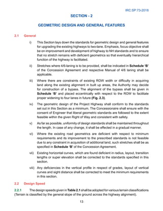 IRC:SP:73-2018
13
SECTION - 2
GEOMETRIC DESIGN AND GENERAL FEATURES
2.1 General
i) This Section lays down the standards for geometric design and general features
for upgrading the existing highways to two-lane. Emphasis, focus objective shall
be on improvement and development of highway to NH standards and to ensure
that no stretch remains with deficient geometrics so that eventually hierarchical
function of the highway is facilitated.
ii) Stretches where 4/6-laning is to be provided, shall be indicated in Schedule ‘B’
of the Concession Agreement and respective Manual of 4/6 laning shall be
applicable.
iii) Where there are constraints of existing ROW width or difficulty in acquiring
land along the existing alignment in built up areas, the Authority may decide
for construction of a bypass. The alignment of the bypass shall be given in
Schedule ‘B’ and placed eccentrically with respect to the ROW to facilitate
proper widening to four lanes in future (Fig. 2.3).
iv) The geometric design of the Project Highway shall conform to the standards
set out in this Section as a minimum. The Concessionaire shall ensure with the
consent of Engineer that liberal geometric standards are followed to the extent
feasible within the given Right of Way and consistent with safety.
v) As far as possible, uniformity of design standards shall be maintained throughout
the length. In case of any change, it shall be effected in a gradual manner.
vi) Where the existing road geometrics are deficient with respect to minimum
requirements and its improvement to the prescribed standards is not feasible
due to any constraint in acquisition of additional land, such stretches shall be as
specified in Schedule ‘B’ of the Concession Agreement.
vii) Existing horizontal curves, which are found deficient in radius, layout, transition
lengths or super elevation shall be corrected to the standards specified in this
section.
viii) Any deficiencies in the vertical profile in respect of grades, layout of vertical
curves and sight distance shall be corrected to meet the minimum requirements
in this section.
2.2	Design Speed
2.2.1 The design speeds given in Table 2.1 shall be adopted for various terrain classifications
(Terrain is classified by the general slope of the ground across the highway alignment).
 