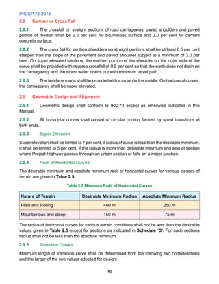 IRC:SP:73-2018
16
2.8 Camber or Cross Fall
2.8.1 The crossfall on straight sections of road carriageway, paved shoulders and paved
portion of median shall be 2.5 per cent for bituminous surface and 2.0 per cent for cement
concrete surface.
2.8.2 The cross fall for earthen shoulders on straight portions shall be at least 0.5 per cent
steeper than the slope of the pavement and paved shoulder subject to a minimum of 3.0 per
cent. On super elevated sections, the earthen portion of the shoulder on the outer side of the
curve shall be provided with reverse crossfall of 0.5 per cent so that the earth does not drain on
the carriageway and the storm water drains out with minimum travel path.
2.8.3 The two-lane roads shall be provided with a crown in the middle. On horizontal curves,
the carriageway shall be super elevated.
2.9 Geometric Design and Alignment
2.9.1 Geometric design shall conform to IRC:73 except as otherwise indicated in this
Manual.
2.9.2 All horizontal curves shall consist of circular portion flanked by spiral transitions at
both ends.
2.9.3 Super Elevation
Super elevation shall be limited to 7 per cent, if radius of curve is less than the desirable minimum.
It shall be limited to 5 per cent, if the radius is more than desirable minimum and also at section
where Project Highway passes through an urban section or falls on a major junction.
2.9.4 Radii of Horizontal Curves
The desirable minimum and absolute minimum radii of horizontal curves for various classes of
terrain are given in Table 2.5.
Table 2.5 Minimum Radii of Horizontal Curves
Nature of Terrain Desirable Minimum Radius Absolute Minimum Radius
Plain and Rolling 400 m 250 m
Mountainous and steep 150 m 75 m
The radius of horizontal curves for various terrain conditions shall not be less than the desirable
values given in Table 2.5 except for sections as indicated in Schedule ‘D’. For such sections
radius shall not be less than the absolute minimum.
2.9.5 Transition Curves
Minimum length of transition curve shall be determined from the following two considerations
and the larger of the two values adopted for design:
 