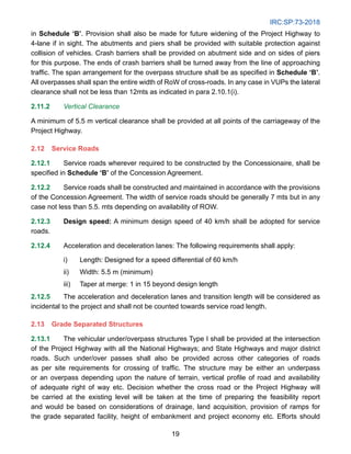 IRC:SP:73-2018
19
in Schedule ‘B’. Provision shall also be made for future widening of the Project Highway to
4-lane if in sight. The abutments and piers shall be provided with suitable protection against
collision of vehicles. Crash barriers shall be provided on abutment side and on sides of piers
for this purpose. The ends of crash barriers shall be turned away from the line of approaching
traffic. The span arrangement for the overpass structure shall be as specified in Schedule ‘B’.
All overpasses shall span the entire width of RoW of cross-roads. In any case in VUPs the lateral
clearance shall not be less than 12mts as indicated in para 2.10.1(i).
2.11.2 Vertical Clearance
A minimum of 5.5 m vertical clearance shall be provided at all points of the carriageway of the
Project Highway.
2.12 Service Roads
2.12.1 Service roads wherever required to be constructed by the Concessionaire, shall be
specified in Schedule ‘B’ of the Concession Agreement.
2.12.2 Service roads shall be constructed and maintained in accordance with the provisions
of the Concession Agreement. The width of service roads should be generally 7 mts but in any
case not less than 5.5. mts depending on availability of ROW.
2.12.3 Design speed: A minimum design speed of 40 km/h shall be adopted for service
roads.
2.12.4 Acceleration and deceleration lanes: The following requirements shall apply:
i) Length: Designed for a speed differential of 60 km/h
ii) Width: 5.5 m (minimum)
iii) Taper at merge: 1 in 15 beyond design length
2.12.5 The acceleration and deceleration lanes and transition length will be considered as
incidental to the project and shall not be counted towards service road length.
2.13 Grade Separated Structures
2.13.1 The vehicular under/overpass structures Type I shall be provided at the intersection
of the Project Highway with all the National Highways; and State Highways and major district
roads. Such under/over passes shall also be provided across other categories of roads
as per site requirements for crossing of traffic. The structure may be either an underpass
or an overpass depending upon the nature of terrain, vertical profile of road and availability
of adequate right of way etc. Decision whether the cross road or the Project Highway will
be carried at the existing level will be taken at the time of preparing the feasibility report
and would be based on considerations of drainage, land acquisition, provision of ramps for
the grade separated facility, height of embankment and project economy etc. Efforts should
 