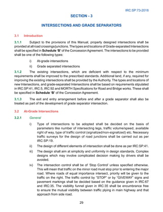 IRC:SP:73-2018
29
SECTION - 3
INTERSECTIONS AND GRADE SEPARATORS
3.1 Introduction
3.1.1 Subject to the provisions of this Manual, properly designed intersections shall be
provided at all road crossings/junctions.The types and locations of Grade-separated Intersections
shall be specified in Schedule ‘B’ of the ConcessionAgreement. The intersections to be provided
shall be one of the following types:
i) At-grade intersections
ii) Grade separated intersections
3.1.2 The existing intersections, which are deficient with respect to the minimum
requirements shall be improved to the prescribed standards. Additional land, if any, required for
improving the existing intersections shall be provided by the Authority. The types and locations of
new Intersections, and grade-separated Intersections shall be based on requirements stipulated
in IRC:SP:41, IRC:5, IRC:92 and MORTH Specifications for Road and Bridge works. These shall
be specified in Schedule ‘B’ of the Concession Agreement.
3.1.3 The exit and entry arrangement before and after a grade separator shall also be
treated as part of the development of grade separator intersection.
3.2 At-Grade Intersections
3.2.1 General
i) Type of intersections to be adopted shall be decided on the basis of
parameters like number of intersecting legs, traffic volume/speed, available
right of way, type of traffic control (signalized/non-signalized) etc. Necessary
traffic surveys for the design of road junctions shall be carried out as per
IRC:SP:19.
ii) The design of different elements of intersection shall be done as per IRC:SP:41.
iii) The design shall aim at simplicity and uniformity in design standards. Complex
designs which may involve complicated decision making by drivers shall be
avoided.
iv) The intersection control shall be of ‘Stop Control’ unless specified otherwise.
This will mean that traffic on the minor road must stop prior to entering the major
road. Where roads of equal importance intersect, priority will be given to the
traffic on the right. The traffic control by “STOP” or by “GIVEWAY” signs and
pavement markings shall be decided based on the guidance given in IRC:67
and IRC:35. The visibility funnel given in IRC:35 shall be encumbrance free
to ensure the mutual visibility between traffic plying in main highway and that
approach from side road.
 