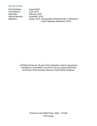 IRC:SP:73-2018
First Published : August 2007
First Revision : June, 2015
Reprinted : February, 2016
Second Revision : November, 2018
Reprinted : August, 2019 
(Incorporates Amendment No.1 published in
Indian Highways September, 2019)
(All Rights Reserved. No part of this publication shall be reproduced,
translated or transmitted in any form or by any means without the
permission of the Secretary General, Indian Roads Congress)
Printed by India Offset Press, Delhi - 110 064
1100 Copies
 