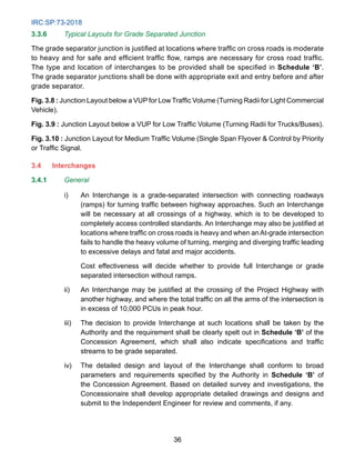IRC:SP:73-2018
36
3.3.6 Typical Layouts for Grade Separated Junction
The grade separator junction is justified at locations where traffic on cross roads is moderate
to heavy and for safe and efficient traffic flow, ramps are necessary for cross road traffic.
The type and location of interchanges to be provided shall be specified in Schedule ‘B’.
The grade separator junctions shall be done with appropriate exit and entry before and after
grade separator.
Fig. 3.8 : Junction Layout below a VUP for Low Traffic Volume (Turning Radii for Light Commercial
Vehicle).
Fig. 3.9 : Junction Layout below a VUP for Low Traffic Volume (Turning Radii for Trucks/Buses).
Fig. 3.10 : Junction Layout for Medium Traffic Volume (Single Span Flyover  Control by Priority
or Traffic Signal.
3.4 Interchanges
3.4.1 General
i) An Interchange is a grade-separated intersection with connecting roadways
(ramps) for turning traffic between highway approaches. Such an Interchange
will be necessary at all crossings of a highway, which is to be developed to
completely access controlled standards. An Interchange may also be justified at
locations where traffic on cross roads is heavy and when anAt-grade intersection
fails to handle the heavy volume of turning, merging and diverging traffic leading
to excessive delays and fatal and major accidents.
		 Cost effectiveness will decide whether to provide full Interchange or grade
separated intersection without ramps.
ii) An Interchange may be justified at the crossing of the Project Highway with
another highway, and where the total traffic on all the arms of the intersection is
in excess of 10,000 PCUs in peak hour.
iii) The decision to provide Interchange at such locations shall be taken by the
Authority and the requirement shall be clearly spelt out in Schedule ‘B’ of the
Concession Agreement, which shall also indicate specifications and traffic
streams to be grade separated.
iv) The detailed design and layout of the Interchange shall conform to broad
parameters and requirements specified by the Authority in Schedule ‘B’ of
the Concession Agreement. Based on detailed survey and investigations, the
Concessionaire shall develop appropriate detailed drawings and designs and
submit to the Independent Engineer for review and comments, if any.
 