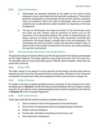 IRC:SP:73-2018
37
3.4.2 Types of Interchanges
i) Interchanges are generally described by the pattern of the various turning
roadways or ramps, which determine their geometric configuration. The common
geometric configurations of Interchanges are the trumpet, diamond, cloverleaf,
rotary and directional. Within each type of Interchange, there can be several
variations such as split diamond, partial cloverleaf, etc. depending on the ramp
arrangements.
ii) The type of Interchanges, the shape and pattern of the Interchange ramps
and loops and their designs shall be governed by factors such as the
importance of the intersecting highway, the number of intersecting legs, the
design volumes of through and turning traffic movements including their
composition, the design speeds, available right of way and topography. The
Interchange site shall be studied in detail and alternative designs made, to
determine the most suitable arrangement of structures and ramps satisfying
the specified requirements.
3.4.3 Geometric Design Standards for Interchange Elements
The geometric design standards shall be as per IRC:92 appropriate for the design speed adopted
for the Project Highway. The design speed for ramps shall not be less than 40 km per hour.
The desirable values of various parameters given in IRC:92 shall be adopted, unless there are
severe site constraints.
3.4.4 Design Traffic
The traffic volume for the design of various elements of Interchange including ramps shall be
assessed up to the end of the Concession Period or twenty years, whichever is more, taking into
consideration the past trends, likely new development of land, socio-economic changes, etc.
3.4.5 Design of Structure
For design of structure of grade-separated structure comprising of main structure and ramps,
the details given in Sections 7 and 8 of this Manual shall be followed. Minimum length of viaduct
required to be provided at various grade-separated structure shall be specified by the Authority
in Schedule ‘B’ of the Concession Agreement.
3.4.6 Traffic Control Devices
Traffic signs (refer IRC:67) shall be provided at suitable locations to:
i) Serve as advance notice of the approaches to the Interchanges;
ii) Direct drivers into appropriate lanes for diverging/merging movements;
iii) Identify routes and directions;
iv) Provide other information of importance to the drivers; and
v) Show distances to destinations.
 