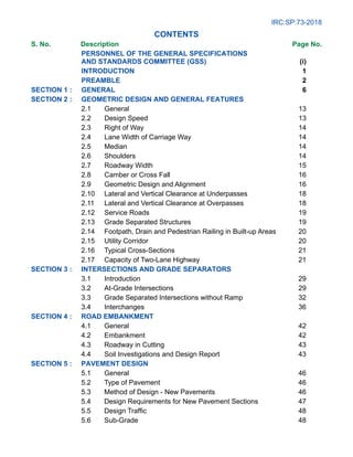 IRC:SP:73-2018
Contents
S. No.		Description Page No.
	
Personnel of the General Specifications
and Standards Committee (GSS) (i)
Introduction 1
Preamble	 2
SECTION 1 : GENERAL 6
SECTION 2 : GEOMETRIC DESIGN AND GENERAL FEATURES
2.1 General 13
2.2 Design Speed 13
2.3 Right of Way 14
2.4 Lane Width of Carriage Way 14
2.5 Median 14
2.6 Shoulders 14
2.7 Roadway Width 15
2.8 Camber or Cross Fall 16
2.9 Geometric Design and Alignment 16
2.10 Lateral and Vertical Clearance at Underpasses 18
2.11 Lateral and Vertical Clearance at Overpasses 18
2.12 Service Roads 19
2.13 Grade Separated Structures 19
2.14 Footpath, Drain and Pedestrian Railing in Built-up Areas 20
2.15 Utility Corridor 20
2.16 Typical Cross-Sections 21
2.17 Capacity of Two-Lane Highway 21
SECTION 3 : INTERSECTIONS AND GRADE SEPARATORS
3.1 Introduction 29
3.2 At-Grade Intersections 29
3.3 Grade Separated Intersections without Ramp 32
3.4 Interchanges 36
SECTION 4 : ROAD EMBANKMENT
4.1 General 42
4.2 Embankment 42
4.3 Roadway in Cutting 43
4.4 Soil Investigations and Design Report 43
SECTION 5 : PAVEMENT DESIGN
5.1 General 46
5.2 Type of Pavement 46
5.3 Method of Design - New Pavements 46
5.4 Design Requirements for New Pavement Sections 47
5.5 Design Traffic 48
5.6 Sub-Grade 48
 