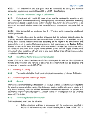 IRC:SP:73-2018
43
4.2.2.3 The embankment and sub-grade shall be compacted to satisfy the minimum
compaction requirements given in Clause 305 of MORTH Specifications.
4.2.3 Structural Features and Design of Embankment
4.2.3.1 Embankment with height 6.0 more above shall be designed in accordance with
IRC:75 taking into account slope stability, bearing capacity, consolidation, settlement and safety
considerations based on geotechnical and investigation data. Where the embankment is to be
supported on a weak stratum, appropriate remedial/ground improvement measures shall be
taken.
4.2.3.2 Side slopes shall not be steeper than 2H: 1V unless soil is retained by suitable soil
retaining structures.
4.2.3.3 The side slopes and the earthen shoulders shall be protected against erosion by
providing a suitable vegetative cover, kerb channel, chute, stone/cement concrete block pitching
or any other suitable protection measures depending on the height of the embankment and
susceptibility of soil to erosion. Drainage arrangement shall be provided as per Section 6 of this
Manual. In high rainfall areas and where soil is susceptible to erosion, before providing turfing
on slopes and shoulders, a coir or jute blanket shall be placed on such slopes and shoulders
immediately after completion of work and in any event before onset of first monsoon after
completion of work in that reach.
4.2.4 Use of Pond Ash for Embankment Construction
Where pond ash is used for embankment construction in pursuance of the instructions of the
Ministry of Environment and Forests or otherwise, the embankment shall be designed and
constructed in accordance with IRC:SP:58.
4.3 Roadway in Cutting
4.3.1 The road level shall be fixed, keeping in view the provisions of relevant IRC Codes.
4.4 Soil Investigations and Design Report
4.4.1 General
The Concessionaire shall carry out necessary soil surveys, and field and laboratory investigations
for selecting appropriate borrow pits, identifying and treating problematic ground locations, if
any, and for finalizing structural features and design of the embankment and cut sections and
establishing improved ground properties. A report on the soil investigation shall be furnished
along with the design.
4.4.2 Soil Investigations for Embankment
Soil investigations shall cover the following:
a) Soil investigations and tests in accordance with the requirements specified in
IRC:SP:19 and shall be reported in the Proforma given in Table 1 of IRC:SP:19.
 